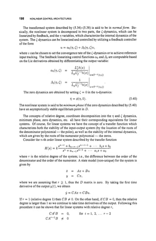 198 NONLINEAR CONTROL ARCHITECTURES
The transformed system described by (5.36)-(5.38)
is said to be in normalform. Ba-
sically, the nonlinear system is decomposed in two parts, the (-dynamics, which can be
linearized by feedback, and the Q variables, which characterize the internal dynamics of the
system. The (-dynamics can be linearized and controlled by utilizing a feedback controller
of the form
where u can be chosen to set the convergence rate of the <-dynamics or to achieve reference
input tracking. The feedback linearizing control functions a0 and POare computable based
on the Lie derivatives obtained by differentiating the output variable:
u = QO(Ql C)+PO(Ql o w ,
The zero dynamics are obtained by setting C = 0 in the .r)-dynamics:
7i = 4 4 1 7 1 0). (5.40)
The nonlinear system is said to be minimumphase if the zero dynamics described by (5.40)
have an asymptotically stable equilibrium point in D.
The concepts of relative degree, coordinate decomposition into the Q and C dynamics,
minimum phase, zero dynamics, etc. all have their corresponding equivalents for linear
systems. Of course, for linear systems we have the concept of a transfer function which
characterizes both the stability of the input-output system (by the location of the roots of
the denominator polynomial -the poles), as well as the stability of the internal dynamics,
which are given by the roots of the numerator polynomial -the zeros.
Consider the n-th order linear system described by the transfer function
Sn-r +bn-r-l~n-r-l + ' . bls +bo
H ( s )= k
Sn +an-1sn-1 + ' ' ' a1s +a0
where r is the relative degree of the system; i.e., the difference between the order of the
denominator and the order of the numerator. A state model (non-unique) for the system is
given by
X = A x t B u
y = cx,
where we are assuming that r 2 1, thus the D matrix is zero. By taking the first time
derivative of the output y ( t ) , we obtain
y = CAX+CBu.
If r = 1(relative degree 1) then CB # 0. On the other hand, if CB = 0, then the relative
degree is larger than 1 so we continue to take time derivatives of the output. Following this
procedure it can be shown that for linear systems with relative degree r,
C A ~ B= 0, for i = l , 2, . . . r - 2
CA'-'B # o
 