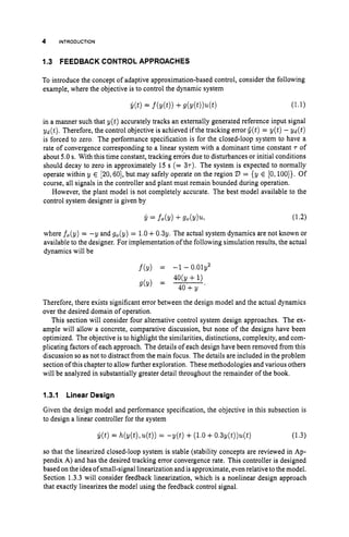 4 INTRODUCTION
1.3 FEEDBACK CONTROL APPROACHES
To introduce the concept of adaptive approximation-based control, consider the following
example, where the objective is to control the dynamic system
in a manner such that y ( t ) accurately tracks an externally generated reference input signal
yd(t). Therefore, the control objective is achieved if the tracking error Q(t)= y ( t ) - yd(t)
is forced to zero. The performance specification is for the closed-loop system to have a
rate of convergence corresponding to a linear system with a dominant time constant T of
about 5.0 s. With this time constant, tracking errdrs due to disturbances or initial conditions
should decay to zero in approximately 15 s (= 37). The system is expected to normally
operate within y E 120,601, but may safely operate on the region 23 = {y E [0,loo]}. Of
course, all signals in the controller and plant must remain bounded during operation.
However, the plant model is not completely accurate. The best model available to the
control system designer is given by
where f,(y) = -y and go(y) = 1.0+0 . 3 ~ .
The actual system dynamics are not known or
available to the designer. For implementation of the following simulation results, the actual
dynamics will be
f(y) = -1 -0.01y2
Therefore, there exists significant error between the design model and the actual dynamics
over the desired domain of operation.
This section will consider four alternative control system design approaches. The ex-
ample will allow a concrete, comparative discussion, but none of the designs have been
optimized. The objective is to highlight the similarities, distinctions, complexity, and com-
plicating factors of each approach. The details of each design have been removed from this
discussion so as not to distract from the main focus. The details are included in the problem
section of this chapterto allow further exploration. These methodologies and various others
will be analyzed in substantially greater detail throughout the remainder of the book.
1.3.1 Linear Design
Given the design model and performance specification, the objective in this subsection is
to design a linear controller for the system
y(t)= h(y(t),u(t))
= - y ( t ) +(1.0 +O.Sy(t))u(t) (1.3)
so that the linearized closed-loop system is stable (stability concepts are reviewed in Ap-
pendix A) and has the desired tracking error convergence rate. This controller is designed
based on the idea of small-signal linearization and is approximate, evenrelative tothe model.
Section 1.3.3 will consider feedback linearization, which is a nonlinear design approach
that exactly linearizes the model using the feedback control signal.
 