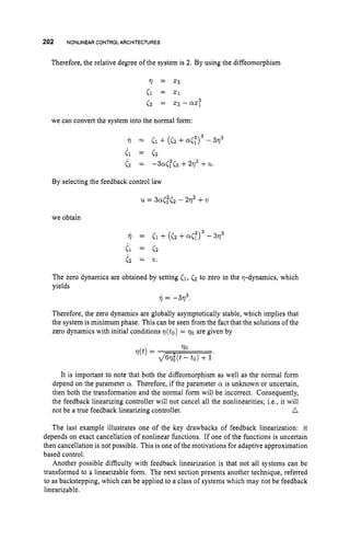 202 NONLINEARCONTROL ARCHITECTURES
Therefore, the relative degree of the system is 2. By using the diffeomorphism
we can convert the system into the normal form:
By selecting the feedback control law
we obtain
il = el + (cz + - 3v3
el = c 2
<2 = 21.
The zero dynamics are obtained by setting (1, (2 to zero in the 7-dynamics, which
yields
?j= -373.
Therefore, the zero dynamics are globally asymptotically stable, which implies that
the system is minimum phase. This can be seen from the fact that the solutions of the
zero dynamics with initial conditions v(t0) = 70are given by
It is important to note that both the diffeomorphism as well as the normal form
depend on the parameter a. Therefore, if the parameter a is unknown or uncertain,
then both the transformation and the normal form will be incorrect. Consequently,
the feedback linearizing controller will not cancel all the nonlinearities; i.e., it will
n
not be a true feedback linearizing controller.
The last example illustrates one of the key drawbacks of feedback linearization: it
depends on exact cancellation of nonlinear functions. If one of the functions is uncertain
then cancellation is not possible. This is one of the motivations for adaptive approximation
based control.
Another possible difficulty with feedback linearization is that not all systems can be
transformed to a linearizable form. The next section presents another technique, referred
to as backstepping, which can be applied to a class of systems which may not be feedback
linearizable.
 