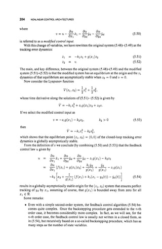 204 NONLINEARCONTROLARCHITECTURES
where
(5.50)
is referred to as a modiJed control input.
tracking error dynamics:
With this change of variables, we have rewritten the original system (5.48)-(5.49) as the
(5.51)
(5.52)
The main, and key difference, between the original system (5.48H5.49) and the modified
system (5.51H5.52) is that the modified system has an equilibrium at the origin and the z1
dynamics of that equilibrium are asymptotically stable when 2 2 = 0 and w = 0.
Now consider the Lyapunov function
1 1
2 2
V k l , 2 2 ) = -2: + -z;,
whose time derivative along the solutions of (5.5 1)- (5.52) is given by
v = -k12,2 +zlg(zl)zz +2221,
If we select the modified control input as
v = -zlg(sl) - kzz2, kz > 0 (5.53)
then
V = -klzT - kzzz,
which shows that the equilibrium point (21, 22) = (0,O) of the closed-loop tracking error
dynamics is globally asymptotically stable.
From the definition of v we conclude (by combining (5.50) and (5.53)) that the feedback
control law u given by
results in a globally asymptotically stable origin for the (21, 22) system that ensures perfect
tracking of Y d by zl,
assuming of course, that g ( q ) is bounded away from zero for all
x1 E 8.
Some remarks:
Even with a simple second-order system, the feedback control algorithm (5.54) be-
comes quite complex. Once the backstepping procedure gets extended to the n-th
order case, it becomes considerably more complex. In fact, as we will see, for the
n-th order case, the feedback control law is usually not written in a closed form, as
in (5.54), but recursively based on a so-called backstepping procedure, which has as
many steps as the number of state variables.
 