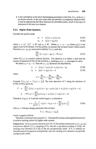 BACKSTEPPING 205
A key assumption in the above backstepping procedure is that both f(q)
and g(z1)
are known exactly. In the case where they are partially or completely unknown then
it may be appropriate that these functions be estimated online, which is the topic of
discussion in the next two chapters.
5.3.2 Higher Order Systems
Consider the system model
j.1 = fl(Z1) +91(21)22 (5.55)
j.2 = f2(z)+gz(z)U. (5.56)
where z = [z: ~ $ 1 ’ E Snand x2 E S1.Define %1 = z1 - Y d where Yd(t) is the
signal vector to be tracked. For this system, we assume that we know scalar virtual control
functions a ( z 1 , Ydr&) and positive definite V1(zl) such that
av1
a21
(5.57)
-[fl+g l a - Gd] 5 -Wl(zl)
where Wl(zl) is a positive definite function. Our objective is to define u such that the
system of equations (5.55)-(5.56) will have 2
1 tracking Y d (ix., 21 convergent to zero).
We define 22 = 2 2 - a.Then the ( ~ 1 ~ 2 2 )
dynamics are described by
21 = fl(z1) +gl(z1)a +91(21)%2- G d (5.58)
i 2 = f2(z)+g2(z)u -ix (5.59)
where
Consider V(zl,t2) = VI(z1) + $ 2 ; . The time derivative of V along the solutions of
(5.58)-(5.59) is given by
av1
3%
1
I -
W
1
(
Z
1
)
+ -g1(z1)22 +22 (fd. ) +92(z 1
. -
Therefore, if g2(z) # 0 and the control signal 2~ is selected as
(5.60)
with IC2 > 0 being a design parameter, then we have
v 5 -W1(21) - IC2.t;
which is negative definite.
Therefore, we have proven Lemma 5.3.1.Note that this lemma can be applied recursively
to achieve tracking control for higher order systems.
Lemma 5.3.1 Givenasystem intheform oS(5.55)-(5.56)andknown functionsal(z1, yd, yd)
andpositive dejnite Vl(zl) satisfying (5.57), thenfor u specijied according to (5.60), the
tracking error dynamics of (5.58)-(5.59) are asymptotically stable. IfV
1 is radially un-
bounded and all assumptions hold globally, then the tracking error dynamics are globally
asymptotically stable.
 