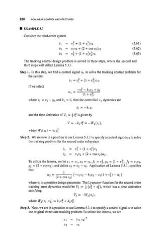 206 NONLINEAR CONTROL ARCHITECTURES
EXAMPLE57
Consider the third-order system
(5.61)
(5.62)
(5.63)
The tracking control design problem is solved in three steps, where the second and
third steps will utilize Lemma 5.3.1,
Step 1. In this step, we find a control signal a
1 to solve the tracking control problem for
the system
If we select
w1 = w: +(1 +w
;
)
.
1
.
-Wf - klzl +$d
a1 =
(1+4
where 2
1 = wl - yd and Icl > 0, then the controlled z1 dynamics are
il = -klzl
and the time derivative of Vl= fz: is given by
V = -klz: = --Wl(.q),
where W1(zl) = klzt.
the tracking problem for the second order subsystem
Step 2. We are now in a position to use Lemma 5.3.1 to specify a control signal a
2 to solve
8
1 = w
: +(1+w:,wz
w 2 = WlV2 + (2+cos U 2 ) Q Z .
To utilize the lemma, we let x1 = vl,1 2 = vg, fl = v:, g1 = (1+u:), f2 = ~ ~ 2 1 2 ,
92 = (2+cos wz),and define 22 = w2 - a1. Application of Lemma 5.3.1, specifies
that
1
a
2 = ( - w 2 - k2.22 - Z l ( 1 +w:, +ty1)
(2 +cos w2)
where kz is a positive design parameter. The Lyapunov function for the second order
tracking error dynamics would be V
2 = f (29 +z i ) , which has a time derivative
satisfying
where W2(21,22) = Iclzf+kzzi.
v 2 = - W ( Z 1 ) ,
Step 3. Now, we are in a position to use Lemma 5.3.1 to specify a control signal u to solve
the original three state tracking problem To utilize the lemma, we let
51 = 1
.
1 WIT
5 2 = 2
1
3
 
