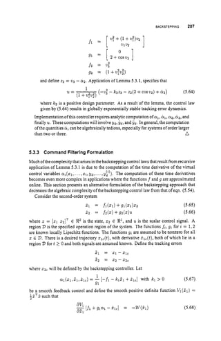 BACKSTEPPING 207
0
g1 = [ 2+c0sv2 ]
f 2 = v3”
gz = (l+V:v,”)
and define z3 = v3 - 0 2 . Application of Lemma 5.3.1, specifies that
(-Vi -
1
21=
(1+v;v,’,
where k3 is a positive design parameter. As a result of the lemma, the control law
given by (5.64) results in globally exponentially stable tracking error dynamics.
Implementation ofthiscontroller requires analytic computation ofal, C
Y
l
, 012, CYz, and
finally u.These computations will involve Y d , Gd, and i d . In general, the computation
of the quantities CY, can be algebraically tedious, especially for systems of order larger
than two or three. a
5.3.3 Command Filtering Formulation
Much of the complexity that arises in the backstepping control laws that result from recursive
application of Lemma 5.3.1 is due to the computation of the time derivative of the virtual
control variables ai(xlr...,xi,Y d , ...,yy)). The computation of these time derivatives
becomes even more complex in applications where the functions f and g are approximated
online. This section presents an alternative formulation of the backstepping approach that
decreases the algebraic complexity ofthe backstepping control law from that ofeqn. (5.54).
Consider the second-order system
(5.65)
(5.66)
where z = [z1x2IT E Rzis the state, 5 2 E !R1, and u is the scalar control signal. A
region D is the specified operation region of the system. The functions fi, gi for i = 1 , 2
are known locally Lipschitz functions. The functions gi are assumed to be nonzero for all
z E D.There is a desired trajectory zlc(t),with derivative &(t), both of which lie in a
region D fort 2 0 and both signals are assumed known. Define the tracking errors
51 = 2 1 - X I c
52 = 2 2 - X z c
where xzc will be defined by the backstepping controller. Let
(5.67)
al(z1,51,
X l C ) = - [-fl - k151 +kl,] with kl > 0
be a smooth feedback control and define the smooth positive definite function Vl(5.1) =
?z x such that
1
91
1 - T -
~av1 [fl+QlQl- &I = -W@d (5.68)
851
 