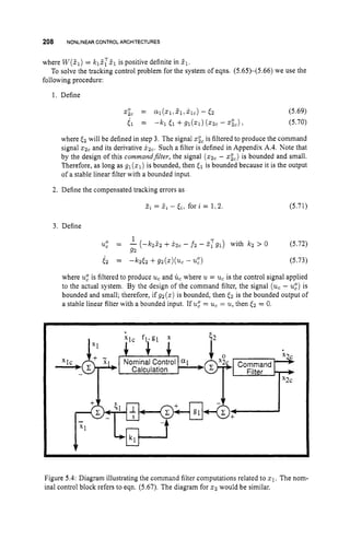 208 NONLINEAR CONTROLARCHITECTURES
where W(Z1) = klZTf1 is positive definite in 51.
following procedure:
To solve the tracking control problem for the system of eqns. (5.65)-(5.66) we use the
1. Define
x;, = Ql(xl,Zl,&) - 6 2 (5.69)
E l = -k1 E l +Ql(S1)
( z z c - xic), (5.70)
where E2 will be defined in step 3. The signal xic is filtered to produce the command
signal z
2
, and its derivative xzc. Such a filter is defined in Appendix A.4. Note that
by the design of this commandjlter, the signal (z2, - xic)is bounded and small.
Therefore, as long as gl(x1) is bounded, then 51 is bounded because it is the output
of a stable linear filter with a bounded input.
2. Define the compensated tracking errors as
Zi= 5i - ti,for i = 1 , 2 . (5.71)
3. Define
where u
g is filtered to produce u,and ti, where u = u,is the control signal applied
to the actual system. By the design of the command filter, the signal (uc- ug)is
bounded and small; therefore, if g2(x) is bounded, then (2 is the bounded output of
a stable linear filter with a bounded input. If u
g = u,= u,
then 6 2 = 0.
x2c
Xlc
Calculation
Figure 5.4: Diagram illustrating the command filter computations related to zl. The nom-
inal control block refers to eqn. (5.67). The diagram for zz would be similar.
 