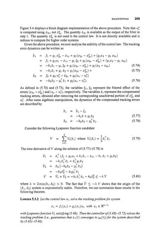 BACKSTEPPING 209
Figure 5.4displays a block diagram implementation of the above procedure. Note that u
:
is computed using x z C ,not xic.The quantity xzcis available as the output of the filter in
step 1. The quantity x& is not used in the control law. It is not directly available and is
tedious to compute for higher order systems.
Given the above procedure, we now analyze the stability of the control law. The tracking
error dynamics can be written as
21 = fl +91 Gc- Xlc +91(22c -
fl +SlQl - j.lc - 91 Ez +g1(22c - xic)+(9122 - 91 z z c )
-kl21 - 91 EZ +gl(s;c - z&) +g1(22 - z2c)
-kifl +91 2; +g1(xZc- &) +
f2 +g2 u
: - x2c +g2(uc - 4)
+(9122 -91 2 2 c )
=
= (5.74)
(5.75)
=
2 2 =
= -k;2; - gTZ1 +g;(uc - u:). (5.76)
As defined in (5.70)and (5.73),the variables El, <; represent the filtered effect of the
errors (22,-xic)and (uc-u:),
respectively. The variables zi represent the compensated
tracking errors, obtained after removing the corresponding unachieved portion of zgc and
u
:
. After some algebraic manipulation, the dynamics of the compensated tracking errors
are described by
$1 = ii., -51
= -klZ+gllC;
& = -kzz;-g:i?l
Consider the following Lyapunov function candidate
(5.77)
(5.78)
(5.79)
The time derivative of V along the solution of (5.77)-(5.78) is
T
~c - T -
V 1 = PI (fi +glai +k l f l - j . l C - kl 21 +glzz)
= - 1 2 1 21 +2;g1z,
V; = 2; (-k;f; -g:51)
= - k ; f ; - 2;g:fl
V = Vl +V; = -kiZ;%I -k2Z; 5 -A V (5.80)
where X = 2min(kl,Icz) > 0. The fact that V _< -A V shows that the origin of the
(T1,22) system is exponentially stable. Therefore, we can summarize these results in the
following theorem.
Lemma 5.3.2 Let the control law 01 solve the trackingproblemfor system
i l = fl(z1) +gl(zl)al with 2 1 E V-'
with Lyapunovfunction V1 satisjjing (5.68). Then the controller of(5.69)-(5.73) solves the
trackingproblem (ie.,guarantees that 2 1(t)converges to yd(t)) for the system described
by (5.4S)-(S. 66).
 
