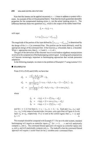 210 NONLINEARCONTROLARCHITECTURES
Note that this lemma can be applied recursively n - 1times to address a system with n
states. An example of thiswill be presented below. Note that the result guarantees desirable
properties for the compensated tracking errors Zi,
not the actual tracking errors ii. The
difference between these two quantities is [i, which is the output of the stable linear filter
with input
Ti = gi - q,+l)c)
.
The magnitude of the portion ofthe input defined by (z(j+l)c
- x : , + ~ ) ~ )
is determined by
the design of the (i + 1)st command filter. This portion can be made arbitrarily small by
appropriate design of the command filter. If the function gi is bounded, then [i is bounded.
When rZapproaches zero, then [i -+ 0 and 2, -
+ 3,all i.
The goal of the derivation of this theorem was to avoid tedious algebraic manipulations
involved in the computation of the backstepping control signal. Avoiding such computations
will become increasingly important in backstepping approaches that include parameter
adaptation.
In the following example, we return to the problem of Example 5.7 using Lemma 5.3.2.
EXAMPLE5.8
From (5.61)-(5.63) and (5.69), we have that
1
x;, = (-v1.2 -
(2 +cos v2)
k222 +x
,
, - (1+.?).I) - E3
1
u
: = (
-
.
; -
(1+vpv,",
k 3 5 3 +X3c - ( 2 +cos2)2)22) ,
where
and for z = 1.2.3 we have 5, = u, - x,,,2, = 5, - [,. Each pair (z2,, i 2 , ) and
( Q ~ ,
&) is the output of second-order, low-pass, unity-gain filter of Figure A.4with
input xic or xic, respectively. If u
: is used as the control signal, then u,= U: and
& = 0. n
This example should be compared with Example 5.7. For an n-th order system, standard
backstepping will require as controller inputs vi) for z = 0. . . . ,n and will analytically
compute a, and &. The command filtered approach will require as controller inputs only
yd and yd and will analytically compute only a,. The tradeoff is that the command filtered
approach will require n scalar filters for the E variables and R.command filters.
 