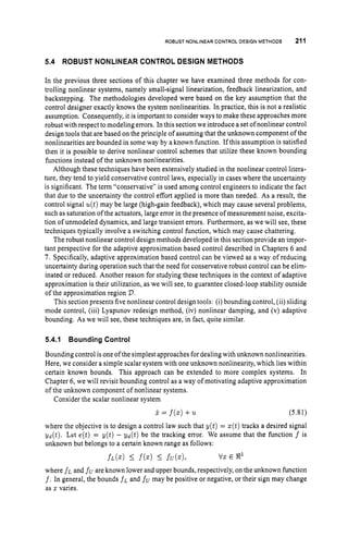 ROBUST NONLINEAR CONTROL DESIGN METHODS 211
5.4 ROBUST NONLINEAR CONTROL DESIGN METHODS
In the previous three sections of this chapter we have examined three methods for con-
trolling nonlinear systems, namely small-signal linearization, feedback linearization, and
backstepping. The methodologies developed were based on the key assumption that the
control designer exactly knows the system nonlinearities. In practice, this is not a realistic
assumption. Consequently, it is important to consider ways to make these approaches more
robust with respect to modeling errors. In this section we introduce a set ofnonlinear control
design tools that are based on the principle of assuming that the unknown component of the
nonlinearities are bounded in some way by a known function. Ifthis assumption is satisfied
then it is possible to derive nonlinear control schemes that utilize these known bounding
functions instead of the unknown nonlinearities.
Although these techniques have been extensively studied in the nonlinear control litera-
ture, they tend to yield conservative control laws, especially in cases where the uncertainty
is significant. The term “conservative” is used among control engineers to indicate the fact
that due to the uncertainty the control effort applied is more than needed. As a result, the
control signal u(t)may be large (high-gain feedback), which may cause several problems,
such as saturation of the actuators, large error in the presence of measurement noise, excita-
tion of unmodeled dynamics, and large transient errors. Furthermore, as we will see, these
techniques typically involve a switching control function, which may cause chattering.
The robust nonlinear control design methods developed in this section provide an impor-
tant perspective for the adaptive approximation based control described in Chapters 6 and
7 . Specifically, adaptive approximation based control can be viewed as a way of reducing
uncertainty during operation such that the need for conservative robust control can be elirn-
inated or reduced. Another reason for studying these techniques in the context of adaptive
approximation is their utilization, as we will see, to guarantee closed-loop stability outside
of the approximation region 2).
This section presents five nonlinear control design tools: (i) bounding control, (ii) sliding
mode control, (iii) Lyapunov redesign method, (iv) nonlinear damping, and (v) adaptive
bounding. As we will see, these techniques are, in fact, quite similar.
5.4.1 Bounding Control
Bounding control is one of the simplest approaches for dealing with unknown nonlinearities.
Here, we consider a simple scalar system with one unknown nonlinearity, which lies within
certain known bounds. This approach can be extended to more complex systems. In
Chapter 6, we will revisit bounding control as a way of motivating adaptive approximation
of the unknown component of nonlinear systems.
Consider the scalar nonlinear system
x = f ( x ) + u (5.81)
where the objective is to design a control law such that y(t) = z(t)tracks a desired signal
yd(t). Let e(t) = y ( t ) - yd(t) be the tracking error. We assume that the function f is
unknown but belongs to a certain known range as follows:
f L ( X ) 5 f(z)I fu(x), vx E R1
where fL and fu are known lower and upper bounds, respectively, on the unknown function
f.In general, the bounds f L and f” may be positive or negative, or their sign may change
as x varies.
 