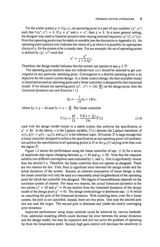 FEEDBACK CONTROL APPROACHES 5
For the scalar system g = h(y, u), an operatingpoint is a pair of real numbers (y*,u
'
)
such that h(y*,u*)
= 0. If y = y* and u = u*,
then jr = 0. In a more general setting,
the designer may need to linearize around a time-varying nominal trajectory (y*(t),u*(t)).
Note that operating points may be stable orunstable (see the discussion in Appendix A). An
operating point analysis only indicates the values of y at which it is possible, by appropriate
choice of u, for the system to be in steady state. For our example, the set of operatingpoints
is defined by (y', u*)
such that
Y*
u*= -
1 +0.3y*'
Therefore, the design model indicates that the system can operate at any y E D.
The operating point analysis does not indicate how u(t)should be selected to get con-
vergence to any particular operating point. Convergence to a desired operating point is an
objective for the control system design. In a linear control design, the best available model
is linearized around an operating point and a linear controller is designed for that linearized
model. If we choose the operating point (y*, u
'
)= (40, fi)as the design point, then the
linearized dynamics are (see Exercise 1.1)
1
13
-by = ---by +13&,
where by = y - 40 and bu = u- 3.The linear controller
40 0.2(s+ L,
13 13s
U ( S )= - - l3 F(s)
used with the design model results in a stable system that achieves the specification at
y* = 40. In the above, s is the Laplace variable, U ( s )denotes the Laplace transform of
u(t),C(t)= y ( t ) -yd(t), and yd(t) is the reference input. Ofcourse, D is large enough that
a linear controller designed to achieve the specification at one operating point will probably
not achieve the specification at all operating points in D or for yd(t) varying with time over
the region D.
Figure 1.2 shows the performance using the linear controller of eqn. (1.4) for a series
of amplitude step inputs changing between yd = 20 and yd = 60. Note that the response
exhibits two different convergence rates indicated by T~ and 7 2 . One is significantly slower
than the desired 5 s. Therefore, the linear controller does not operate as designed. There
are two reasons for this. First, there is significant error between the design model and the
actual dynamics of the system. Second, an inherent assumption of linear design is that
the linear controller will only be used in a reasonably small neighborhood of the operating
point for which the controller was designed. The degree of reasonableness depends on the
nonlinear system of interest. For these two reasons, the actual linearized dynamics at the
two points y* = 20 and yc = 60 are distinct from the linearized dynamics of the design
model at the design point y* = 40. The design methodology to determine eqn. (1.4) relied
on cancelling the pole of the linearized dynamics. With modeling error, even for a linear
system, the pole is not cancelled; instead, there are two poles. One near the desired pole
and one near the origin. The second pole is dominant and yields the slowly converging
error dynamics.
Improved performance using linear methods could be achieved by various methods.
First, additional modeling efforts could decrease the error between the actual dynamics
and the design model, but may be expensive and will not solve the problem of operating
far from the linearization point. Second, high gain control will decrease the sensitivity to
 