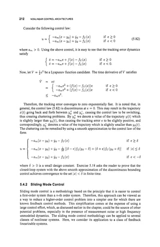 212 NONLINEAR CONTROLARCHITECTURES
Consider the following control law:
where a, > 0. Using the above control, it is easy to see that the tracking error dynamics
satisfy
1= -a,e +f(z)- fu(z)
{ 1 = -a,e +f(5)- ~ L ( z )
if e 1 0
if e < 0.
Now, let V = fe2 be a Lyapunov function candidate. The time derivative of V satisfies
Therefore, the tracking error converges to zero exponentially fast. It is noted that, in
general, the control law (5.82) is discontinuous at e = 0. This may result in the trajectory
z(t)going back and forth between vz and yd, causing the control law to be switching,
thus creating chattering problems. By y; we denote a value of the trajectory y ( t ) which
is slightly larger than Y d ( t ) , thus causing the tracking error e to be slightly positive, and
correspondingly, yd denotes a value of the trajectory which is slightly smaller than Y d ( t ) .
The chattering can be remedied by using a smooth approximation to the control law of the
form
where 6 > 0 is a small design constant. Exercise 5.18 asks the reader to prove that the
closed-loop system with the above smooth approximation of the discontinuous bounding
control achieves convergence to the set 1x1 < 6in finite time.
5.4.2 Sliding Mode Control
Sliding mode control is a methodology based on the principle that it is easier to control
a first-order system than a n-th order system. Therefore, this approach can be viewed as
a way to reduce a higher-order control problem into a simpler one for which there are
known feedback control methods. This simplification comes at the expense of using a
large control effort, which, as discussed earlier in the chapter, could be the source of other
potential problems, especially in the presence of measurement noise or high frequency
unmodeled dynamics. The sliding mode control methodology can be applied to several
classes of nonlinear systems. Here, we consider its application to a class of feedback
linearizable systems.
 