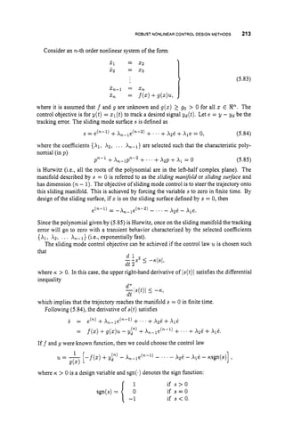 ROBUST NONLINEARCONTROLDESIGNMETHODS 213
Consider an n-th order nonlinear system of the form
X I = x2
x, = x3
(5.83)
x,-1 = Xn
X, = f(x)+g(x)u,
where it is assumed that f and g are unknown and g(x) 2 go > 0 for all x E gR".
The
control objective is for y ( t ) = 21 (t)to track a desired signal yd(t). Let e = y - Yd be the
tracking error. The sliding mode surface s is defined as
s = e(*-') +A,-le(n-2) + ' . +~ 2 e
+Ale = 0, (5.84)
where the coefficients {XI, Az, ... An-,} are selected such that the characteristic poly-
nomial (in p)
pn-1 +A,-lpn-2 +.' ' +Azp +A1 = 0 (5.85)
is Hunvitz (i.e., all the roots of the polynomial are in the left-half complex plane). The
manifold described by s = 0 is referred to as the sliding manifold or sliding surface and
has dimension (n- 1).The objective of sliding mode control is to steer the trajectory onto
this sliding manifold. This is achieved by forcing the variable s to zero in finite time. By
design of the sliding surface, if 2 is on the sliding surface defined by s = 0, then
Since the polynomial given by (5.85) is Hurwitz, once on the sliding manifold the tracking
error will go to zero with a transient behavior characterized by the selected coefficients
{AI, .&, . .. A,-I} (i.e., exponentially fast).
The sliding mode control objective can be achieved if the control law u is chosen such
that
d l
dt 2
--s2 5 --nls/,
where K > 0. In this case, the upper right-hand derivative of ls(t)lsatisfies the differential
inequality
which implies that the trajectory reaches the manifold s = 0 in finite time.
Following (5.84), the derivative of s ( t ) satisfies
6 = dn)
+A,-le("-') +..' +~ z l i ' +~ l i i
= f(x) +g(x)u - y y ) +A,-le("-l) +..' +A2E +Ale.
Iff and g were known function, then we could choose the control law
where K > 0 is a design variable and sgn(.)denotes the sign function:
1 if s > O
if s = O
if s < 0.
 