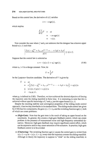 214 NONLINEARCONTROL ARCHITECTURES
Based on this control law, the derivative of s ( t ) satisfies
s = -rcsgn(s),
which implies
SS
-_
d l s* =
dt 2
= -sr;sgn(s)
-
- -n/s/.
Now consider the case where f and g are unknown but the designer has a known upper
bound ~ ( z ,
t )such that
f(z)- y p ) +X,-le(n-’) +.’ . +~ z i ;
+xli
g(z)
I77(x,
t).
Suppose that the control law is selected as
(5.86)
where 770 > 0 is a design constant. Now, let
be the Lyapunov function candidate. The derivative of V is given by
v = ss
= s (f(z)
- yf) +X,-le(n-l) + ’ . +~ z i ;
+~ 1 1 )+sg(z)u
I
= -77090 Is/,
Is14 2 1 t )g(z) + sg(z) ‘u.
where go is defined in (5.83).Therefore, we have achieved the desired objective of forcing
the trajectory onto the sliding manifold in finite time. It is interesting to note that this is
achieved without specific knowledge off and g, just the upper bound ~ ( z ,
t).
Despite the resulting stability and convergence properties of the sliding mode control
approach, it has two key drawbacks in its standard form. The sliding mode control law given
by (5.86)has two components, the gain q(z,t )+770 and the switching function sgn(s), both
of which can create problems:
(High-Gain) Note that the gain term is the result of taking an upper bound on the
uncertainty. In general, this creates a high-gain feedback control, which can create
problem in the presence of measurement noise and high-frequency unmodeled dy-
namics. Moreover, high-gain feedback may require significant control effort, which
can be expensive and/or may cause saturation of the actuators. In practice, high-gain
feedback control is to be avoided.
(Chattering) The switching function sgn(s) causes the control gain to switch from
9(z,t )+70 to -(q(z, t )+70)every time the trajectory crosses the sliding manifold.
Although in theory the trajectory is suppose to “slide” on the sliding manifold, in
 