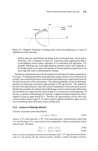 ROBUST NONLINEARCONTROLDESIGNMETHODS 215
,............s = o
,x: ..... Sliding
. ;
y
y
*
~
isurface
x1
Figure 5.5: Graphical illustration of sliding mode control and chattering as a result of
imperfection in the switching.
practice there are imperfections and delays in the switching devices, which lead to
chattering. This is illustrated in Figure 5.5. Chattering causes significant problems
in the feedback control system, especially if it is associated with high gains. For
example, chattering may excite high-frequency dynamics which were neglected in
the design model, it can cause wear and tear of moving mechanical parts and it can
cause high heat losses in electrical power systems.
Research in slidingmode controlhasdeveloped sometechniques for addressing the above
two issues. The high gain problem can be reduced by using as much apriori information as
possible, thus cancelling the known nonlinearities and employing an upper bound only for
the unknown portions of the nonlinearities. The chattering problem can also be addressed,
partially, by employing a continuous approximation of the sign function. The tradeoff in
the use of this approximation is that only uniform boundedness of solutions can be proved.
Despite these remedies, the slidingmode methodology is based on the principle of bounding
the uncertainty by a larger function, and as a result it is a conservative control approach. In
this text, we present a methodology for “learning” or approximating the uncertainty online,
instead of using an upper bound for it. However, the approximation will be valid only
within a certain compact region D.In order to achieve stability outside this region, we will
rely on bounding control techniques such as sliding mode.
5.4.3 Lyapunov Redesign Method
Consider a nonlinear system described by
x = f ( z ) +G(z)u, (5.87)
where zE !Rnis the state and u E ?Ti” is the controlled input. Assume that the vector field
f(x)and the matrix G(z) each consist of two components: a known nominal part and an
unknown part. Therefore,
(5.88)
(5.89)
where fo and Gocharacterize the known nominal plant, and f * ,G
’ represent theuncertainty.
Later n e will assume that the unknown portion satisfies a certain bounding condition.
 