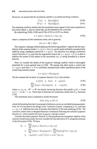 216 NONLINEARCONTROL ARCHITECTURES
Moreover, we assume that the uncertainty satisfies a so-called matching condition:
(5.90)
(5.91)
The matching condition implies that the uncertainty terms appear in the same equations as
the control inputs u,
and as a result they can be handled by the controller.
By substituting (5.88)-(5.89) and (5.90)-(5.91) in (5.87) we obtain
= fo(z)+G
o
(
.
) (u+d z ,u)),
where 17 comprises all the uncertainty terms, and is given by
~ ( z ,
u)= A; +A&u.
(5.92)
The Lyapunov redesign method addresses the following problem: suppose that the equi-
librium of the nominal model x = fo(z)+Go(z)ucan be made uniformly asymptotically
stable by using a feedback control law u = PO(%). The objective is to design a corrective
control function p*(z)such that the augmented control law u = po(z)+p*(z)is able to
stabilize the system (5.92) subject to the uncertainty ~ ( z !
u)being bounded by a known
function.
Next, we consider the details of the Lyapunov redesign method, which is thoroughly
presented for a more general case in [134]. We assume that there exists a control law
u = po(z) such that z = 0 is a uniformly asymptotically stable equilibrium point of the
closed-loop nominal system
We also assume that we know a Lyapunov function Vo(z)that satisfies
(5.94)
where 01, 0 2 , 0 3 : %+ +-+ 92’ are strictly increasing functions that satisfy ~ ~ ( 0 )
= 0 and
a i ( ~ )
-+ 03 as r -+ m. These type of functions are sometimes called class Ic, functions
[134].
The uncertainty term is assumed to satisfy the bound
tlv(z1u)llm I
ij(t>.) (5.95)
where the bounding function ij isassumed to be known apriori or available formeasurement.
Now, we will proceed to the design of the “corrective control” component pi (z) such that
u = po +p‘ stabilizes the class of systems described by (5.92) and satisfying (5.95). The
corrective control term is designed based on a technique following the nominal Lyapunov
function VO,
which justifies the name Lyapunov redesign method.
Consider the same Lyapunov function VO
that guarantees the asymptotic stability of the
nominal closed-loop system, but now consider the time derivative of V
o along the solutions
of the full system (5.92). We have
 
