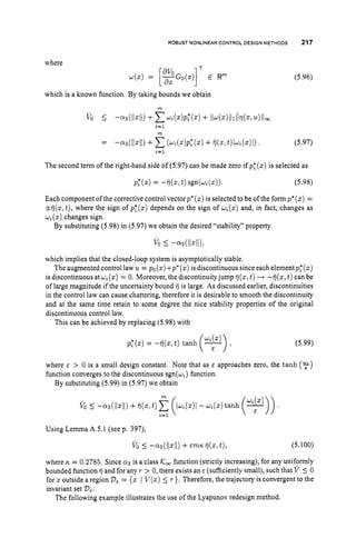 ROBUST NONLINEAR CONTROL DESIGN METHODS 217
where
which is a known function. By taking bounds we obtain
m
vo I-.3(~iz~~)
+p ( z ) p t ( z )
+ ii-+)iiliidz,u)itoo
i=l
m
(5.96)
(5.97)
The second term of the right-hand side of (5.97) can be made zero if pf (z)is selected as
Each component of the corrective control vector p*(z) is selected to be of the form p*(z)=
iij(z,t), where the sign of pf (z) depends on the sign of ui(z)
and, in fact, changes as
q ( z )changes sign.
By substituting (5.98) in (5.97) we obtain the desired “stability” property
which implies that the closed-loop system is asymptotically stable.
The augmented control law u = po(z)+p*(z)
is discontinuous since each elementp;(z)
is discontinuous atw,(z) = 0. Moreover, the discontinuityjump ij(z,t) ++ -fj(z, t )can be
of large magnitude if the uncertainty bound ij is large. As discussed earlier, discontinuities
in the control law can cause chattering, therefore it is desirable to smooth the discontinuity
and at the same time retain to some degree the nice stability properties of the original
discontinuous control law.
This can be achieved by replacing (5.98) with
pf(z)= -ij(z, t) tanh -
1
(5.99)
where E > 0 is a small design constant. Note that as E approaches zero, the tanh ($)
function converges to the discontinuous sgn(q) function.
By substituting (5.99) in (5.97) we obtain
Using Lemma A.5.1 (see p. 397),
v o I
-.3(11~11) +E m K i i ( z l t ) , (5.100)
where K = 0.2785. Since a3is a class K
, function (strictly increasing), for any uniformly
bounded function ij and for any r > 0,there exists an E (sufficiently small), such that V 5 0
for 3: outside a region D,= {z I V(z) 5 r }. Therefore, the trajectory is convergent to the
invariant set D,.
The following example illustrates the use of the Lyapunov redesign method.
 