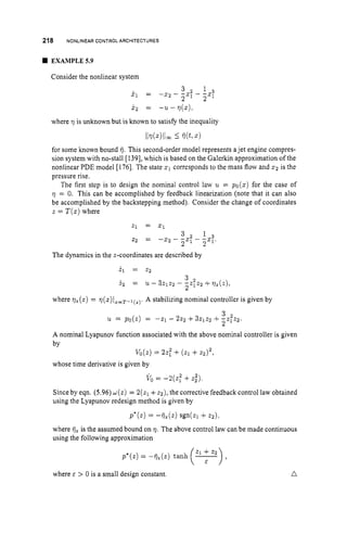 218 NONLINEARCONTROLARCHITECTURES
W EXAMPLE59
Consider the nonlinear system
x 2 = - u - q ( z ) ,
where q is unknown but is known to satisfy the inequality
11~(~)11m
5 75(t,x)
for some known bound 75. This second-order model represents ajet engine compres-
sion system with no-stall [1391, which is based on the Galerkin approximation of the
nonlinear PDE model [1761. The state x 1 corresponds to the mass flow and x 2 is the
pressure rise.
The first step is to design the nominal control law 2~ = p o ( z ) for the case of
q = 0. This can be accomplished by feedback linearization (note that it can also
be accomplished by the backstepping method). Consider the change of coordinates
z = T ( z )where
2
1 = 2 1
The dynamics in the z-coordinates are described by
i l = 22
3
2
i 2 = 21 - 32122 - -2:Z2 -tq z ( Z ) ,
where q,(z) = q(z)~z=T-l~z~.
A stabilizing nominal controller is given by
n
3
21 = po(Z) = -21 - 222 +3.2122 +-Z;Z2.
2
A nominal Lyapunov function associated with the above nominal controller is given
by
Vo(z)= 22; +(21 +4 2 ,
vo = - 2 ( Z f +2 )
2
whose time derivative is given by
Since by eqn. (5.96) W ( Z ) = 2(21+ z2),the corrective feedback control law obtained
using the Lyapunov redesign method is given by
P * ( Z ) = - i i z ( z ) sgn(z1 +2 2 ) .
where fjz is the assumed bound on q. The above control law can be made continuous
using the following approximation
p*(z)= -
where E > 0 is a small design constant. n
 