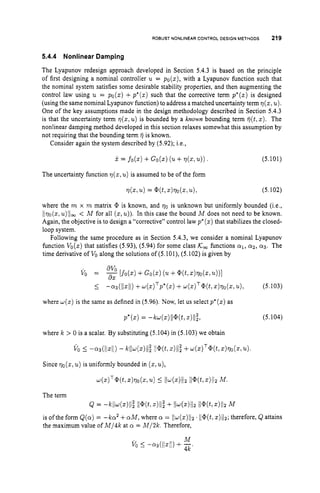 ROBUST NONLINEAR CONTROL DESIGN METHODS 219
5.4.4 Nonlinear Damping
The Lyapunov redesign approach developed in Section 5.4.3 is based on the principle
of first designing a nominal controller u = po(z), with a Lyapunov function such that
the nominal system satisfies some desirable stability properties, and then augmenting the
control law using u = po(z) +p*(z)such that the corrective term p*(s)is designed
(using the same nominal Lyapunov function) to address a matched uncertainty term ~ ( z ,
u).
One of the key assumptions made in the design methodology described in Section 5.4.3
is that the uncertainty term q(z,u) is bounded by a known bounding term q(t,z). The
nonlinear damping method developed in this section relaxes somewhat this assumption by
not requiring that the bounding term fj is known.
Consider again the system described by (5.92); i.e.,
j
.= f o b ) + Go(z) (
. + 77(&
The uncertainty function ~ ( z ,
u)is assumed to be of the form
(5.101)
where the m x m matrix @ is known, and 70 is unknown but uniformly bounded (i.e.,
lIvo(s,u)llm < M for all ( 5 ,u)).In this case the bound M does not need to be known.
Again, the objective is to design a “corrective” control law p*(z)that stabilizes the closed-
loop system.
Following the same procedure as in Section 5.4.3, we consider a nominal Lyapunov
hnction Vo(z) that satisfies (5.93), (5.94) for some class K w functions ~ 1 ,
crz, 0 3 . The
time derivative of VO
along the solutions of (5.101), (5.102) is given by
avo
vo = [fo(z)+Go(.) (u+ @(t,
z)~o(z,
.
)
)
I
5 -a3(ll.ll) +4 4 T P * ( 4+4.)T@(4.)770(z, u), (5.103)
where ~ ( z )
is the same as defined in (5.96). Now, let us select p*(z)as
P ’ b ) = -w~)llw,~)ll;, (5.104)
where k > 0 is a scalar. By substituting (5.104) in (5.103) we obtain
v o 5 -
.
3
(
1
1
.
1
1
) - kll4z)II; Il@(t,
.)ll; ++)‘@(t, z
)
7
7
0
(
.
, u).
4z)T@(t?z)770(.,u)5 Il4.)llz Il@(t,z)llzM.
Since qo(z,u) is uniformly bounded in ( 5 ,u),
The term
Q = - N l ~ ( z ) l l ~
ll@(tlz)ll~
+ Ilw(z)Ilz Il@.(t,z)I/~
M
is ofthe form &(a)= -ka2 +cyM, where cr = Ilw(z)lIz ll@(t,
z)/1~;
therefore, Q attains
the maximum value of M / 4 k at cy = M/2k. Therefore,
 