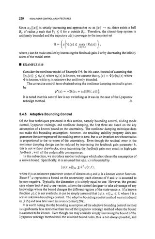220 NONLINEARCONTROLARCHITECTURES
Since ~ ~ ( 1 1 ~ 1 1 )
is strictly increasing and approaches 03 as (/z11+ co,there exists a ball
B, of radius p such that VOI 0 for z outside 0,.Therefore, the closed-loop system is
uniformly bounded and the trajectory z(t)converges to the invariant set
where p can be made smaller by increasing the feedback gain k or by decreasing the infinity
norm of the model error.
EXAMPLE 5.10
Consider the nonlinear model of Example 5.9. In this case, instead of assuming that
l/qz(z)//
I
:fje(z)where fjz(z)is known, we assume that qz(z)= @(z)qo(z) where
0 is known, while qo is unknown but uniformly bounded.
The corrective control term obtained using the nonlinear damping method is given
by
P " ( S ) = - 2 k h +dll@(kz)ll;.
redesign method. n
It is noted that this control law is not switching as it was in the case of the Lyapunov
5.4.5 Adaptive Bounding Control
Of the four techniques presented in this section, namely bounding control, sliding mode
control, Lyapunov redesign, and nonlinear damping, the first three are based on the key
assumption of a known bound on the uncertainty. The nonlinear damping technique does
not make this bounding assumption; however, the resulting stability property does not
guarantee the convergence of the tracking error to zero, but to an invariant set whose radius
is proportional to the m-norm of the uncertainty. Even though the residual error in the
nonlinear damping design can be reduced by increasing the feedback gain parameter k ,
this is not without drawbacks, since increasing the feedback gain may result in high-gain
feedback ,with all the undesirable consequences.
In this subsection, we introduce another technique which also relaxes the assumption of
a known bound. Specifically, it is assumed that q(z.u ) is bounded by
where 0 is an unknown parameter vector of dimension q and p is a known vector function.
Since B T p represents a bound on the uncertainty, each element of 8 and p is assumed to
be non-negative. Typically, the dimension q is simply equal to one. However, the general
case where both 8 and p are vectors, allows the control designer to take advantage of any
knowledge where the bound changes for different regions of the state-space z. If a known
function p(z) is not available, it can be simply assumed that /lv(zr
Z L ) / ~ ~
5 8, where 8 is a
scalar unknown bounding constant. The adaptive bounding control method was introduced
in [215] and was later used in neural control [209].
It is worth noting that the bounding assumption ofthe adaptive bounding control method
is significantly less restrictive than that of the Lyapunov redesign method where the bound
is assumed to be known. Even though one may consider simply increasing the bound of the
Lyapunov redesign method until the assumed bound holds, this is not always possible, and
 