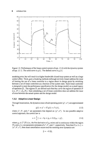6 INTRODUCTION
65
I I t I
0 10 20 30 40 50 60 70 80 90 100
Time, t
Figure 1.2: Performance of the linear control system of eqn. (1.4) with the dynamic system
of eqn. (1.1). The solid curve is y ( t ) . The dashed curve is yd(t).
modeling error, but will result in a higher bandwidth closed-loop system as well as a large
control effort. Third, gain scheduling methods (although not truly linear) address the issue
of limiting the use of a linear controller to a region about its design point by switching
between a set of linear controllers as a function of the system state. Each linear controller
is designed to meet the performance specification (for the design model) on a small region
of operation Di. The regions Q are defined such that they cover the region of operation 2)
(i.e., D C Uz,Di). Gain scheduling a set of linear controllers does not address the issue
of error between the actual system and the design model.
1.3.2 Adaptive Linear Design
Through linearization, the dynamics near a fixed operating point (y*,u
'
)are approximated
by
$(t)= a' +b*y(t)+c*u(t), (1.5)
where a', b', and c* are parameters that depend on (y*,u*). In one possible adaptive
control approach, the control law is
1
U = - (-a - by +yd +0.2(Yd - y)) , (1.6)
C
where yd E C'(D) (i.e., the first derivative of yd exists and is continuous within the region
D),
and a, b, care parameter estimates of a*,b', and c*,respectively. Note that if (a,b,c) =
(a', b', c*), then exact cancellation occurs and the resulting error dynamics are
s= -0.29,
 