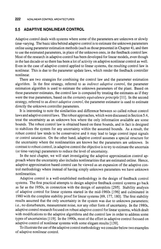 222 NONLINEAR CONTROL ARCHITECTURES
5.5 ADAPTIVE NONLINEARCONTROL
Adaptive control deals with systems where some of the parameters are unknown or slowly
time-varying. The basic idea behind adaptive control is to estimatethe unknown parameters
online using parameter estimation methods (such as those presented in Chapter4), and then
to use the estimated parameters, in place of the unknown ones, in the feedback control law.
Most of the research in adaptive control has been developed for linear models, even though
in the last decade or so there has been a lot of activity on adaptive nonlinear control as well.
Even in the case of adaptive control applied to linear systems, the resulting control law is
nonlinear. This is due to the parameter update laws, which render the feedback controller
nonlinear.
There are two strategies for combining the control law and the parameter estimation
algorithm. In the first strategy, referred to as indirect adaptive control, the parameter
estimation algorithm is used to estimate the unknown parameters of the plant. Based on
these parameter estimates, the control law is computed by treating the estimates as if they
were the true parameters, based on the certainty equivalence principle [111. In the second
strategy, referred to as direct adaptive control, the parameter estimator is used to estimate
directly the unknown controller parameters.
It is interesting to note the similarities and difference between so called robust control
laws and adaptive control laws. Therobust approaches, which were discussedin Section5.4,
treat the uncertainty as an unknown box where the only information available are some
bounds. The robust control law is obtained based on these bounds, and in fact is designed
to stabilizes the system for any uncertainty within the assumed bounds. As a result, the
robust control law tends to be conservative and it may lead to large control input signals
or control saturation. On the other hand, adaptive control assumes a special structure for
the uncertainty where the nonlinearities are known but the parameters are unknown. In
contrast to robust control, in adaptive control the objective is to try to estimate the uncertain
(or time-varying) parameters to reduce the level of uncertainty.
In the next chapter, we will start investigating the adaptive approximation control ap-
proach where the uncertainty also includes nonlinearities that are estimated online. Hence,
adaptive approximation based control can be viewed as an expansion of the adaptive con-
trol methodology where instead of having simply unknown parameters we have unknown
nonlinearities.
Adaptive control is a well-established methodology in the design of feedback control
systems. The first practical attempts to design adaptive feedback control systems go back
as far as the 1950s, in connection with the design of autopilots [295]. Stability analysis
of adaptive control for linear systems started in the mid-1960s [196] and culminated in
1980with the complete stability proof for linear systems [69, 177, 1801. The first stability
results assumed that the only uncertainty in the system was due to unknown parameters;
i.e., no disturbances, measurement noise, nor any other form of uncertainty. In the 1980s,
adaptive control research focused on robust adaptive control for linear systems, which dealt
with modifications to the adaptive algorithms and the control law in order to address some
types of uncertainties [1191. In the 1990s, most of the effort in adaptive control focused on
adaptive control of nonlinear systems with some elegant results [1391.
To illustrate the use of the adaptivecontrol methodology we consider below twoexamples
of adaptive nonlinear control.
 