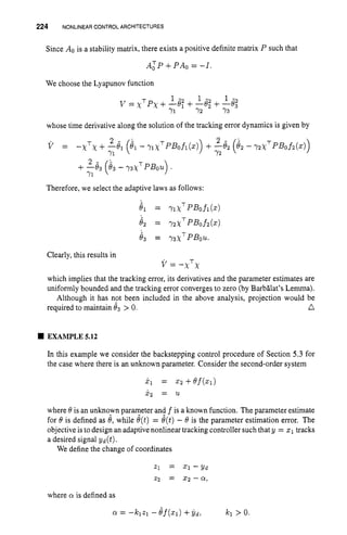 224 NONLINEARCONTROL ARCHITECTURES
Since A. is a stability matrix, there exists a positive definite matrix P such that
A: P +PA0 = -I.
We choose the Lyapunov function
I - I - 1 - 2
Y
1 Y2 Y3
v = X T ~ X
+-e: +-e; +-8,
whose time derivative along the solution of the tracking error dynamics is given by
Therefore, we select the adaptive laws as follows:
T
Clearly, this results in
which implies that the tracking error, its derivatives and the parameter estimates are
uniformly bounded and the tracking error converges to zero (by Barbglat’s Lemma).
Although it has not been included in the above analysis, projection would be
n
v=-x x
required to maintain 83 > 0.
EXAMPLE 5.12
In this example we consider the backstepping control procedure of Section 5.3 for
the case where there is an unknown parameter. Consider the second-order system
xl = Z2 +ef(Z1)
x 2 = 21
where 8is an unknown parameter and f is a known function. The parameterestimate
for 8 is defined as 8, while e(t) = 8(t)- 8 is the parameter estimation error. The
objective is to design an adaptive nonlinear tracking controller such that y = XI tracks
a desired signal yd (t).
We define the change of coordinates
where Q! is defined as
 