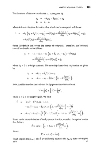 ADAPTIVE NONLINEAR CONTROL 225
The dynamics of the new coordinates 21,z2 are given by
2.l = --klZl - ef(x1) +z2
i 2 = u - ci,
where & denotes the time derivative of a,which can be computed as follows:
-8f(21)
8x1
= -k1 (22 +Bf(21) - i d ) - Bf(x1) - 8
- ( 2 2 +ef ( X l ) ) +y,
-8f
(21) -
8x1
+k l e f ( X 1 ) +e--ef(Xl),
where the term in the second line cannot be computed. Therefore, the feedback
control law is selected as follows:
- 8
-
-af(xl) (x2 +8f(z1))+y
,
axl
where k2 > 0 is a design constant. The resulting closed-loopz dynamics are given
by
Now, consider the time derivative of the Lyapunov function candidate
1 2 1 1 -2
v = -z1+ -22” + -8 ,
2 2 27
where y > 0 is the adaptive gain. We have
Based on the above derivative of the Lyapunov function, we select the update law for
Hence,
v = -lC1z; - k2z,2,
which implies that 21,22 and 8 are uniformly bounded and z1, 22 both converge to
zero. n
 