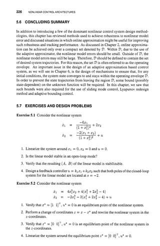 226 NONLINEARCONTROLARCHITECTURES
5.6 CONCLUDING SUMMARY
In addition to introducing a few of the dominant nonlinear control system design method-
ologies, this chapter has reviewed methods used to achieve robustness to nonlinear model
error and discussed situations in which online approximation might be useful for improving
such robustness and tracking performance. As discussed in Chapter 2, online approxima-
tion can be achieved only over a compact set denoted by V.Within V,due to the use of
the adaptive approximator, the nonlinear model errors should be small. Outside of V,
the
nonlinear model errors may still be large. Therefore, V should be defined to contain the set
of desired system trajectories. For this reason, the set V is often referred to as the operating
envelope. An important issue in the design of an adaptive approximation based control
system, as we will see in Chapter 6, is the design of mechanisms to ensure that, for any
initial conditions, the system state converges to and stays within the operating envelope V.
In order to prevent the state trajectories from leaving the region V,some bound (possibly
state-dependent) on the unknown function will be required. In this chapter, we saw that
such bounds were also required for the use of sliding mode control, Lyapunov redesign
method and adaptive bounding control.
5.7 EXERCISES AND DESIGN PROBLEMS
Exercise 5.1 Consider the nonlinear system
- 6 ~ 1
x 1 = +2x2
(1+xt)2
1. Linearize the system around XI = O,x2 = 0 and u = 0.
2. Is the linear model stable in an open-loop mode?
3. Verify that the resulting (A, B )of the linear model is stabilizable.
4. Design a feedbackcontroller u= klxl +kzsz such that both poles of the closed-loop
system for the linear model are located at s = -2.
Exercise 5.2 Consider the nonlinear system
j.1 = 4 S I X 2 +4(27 +22; - 4)
5
, = -25: - 2(x?+22; - 4)+u
1. Verify that z* = [l 1IT,
u*= 0 is an equilibriumpoint of the nonlinear system.
2. Perform a char,ge of coordinates a = x - x* and rewrite the nonlinear system in the
3. Verify that z* = [0 OIT, u*= 0 is an equilibrium point of the nonlinear system in
4. Linearize the system around the equilibrium point z* = [0 0IT, u*= 0.
z-coordinates.
the a-coordinates.
 