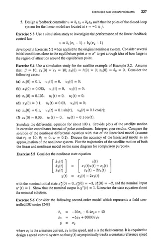EXERCISES AND DESIGNPROBLEMS 227
5. Design a feedback controller u = klzl +lc2z2 such that the poles of the closed-loop
system for the linear model are located at s = -1 fj .
Exercise 5.3 Use a simulation study to investigate the performance of the linear feedback
control law
developed in Exercise 5.2 when applied to the original nonlinear system. Consider several
initial conditions close to the equilibrium point 5 = z* to get a rough idea of how large is
the region of attraction around the equilibrium point.
Exercise 5.4 Use a simulation study for the satellite example of Example 5.2. Assume
that: p = 10; q ( 0 ) = TO = 10; z2(0) = +(O) = 0;q ( O ) = 80 = 0. Consider the
following cases:
(a) ~ ( 0 )
= 0.1, ul(t) = 0, u2(t)= 0;
u = ICl(51 - 1)+kz(52 - 1)
(b) 54(0) = 0.095, ul(t) = 0, u2(t)= 0;
(c) 5 4 ( 0 ) = 0.105, ul(t) = 0, uz(t)= 0;
(d) 54(0) = 0.1, ul(t)= 0.02, u2(t)= 0;
(e) z4(0)= 0.1, ul(t) = 0.1sin(t), uz(t)= 0.1cos(t);
(f) x4(0) = 0.09, W(t) = 0, uz(t)= O.lcos(t).
Simulate the differential equation for about 100 s. Provide plots of the satellite motion
in Cartesian coordinates instead of polar coordinates. Interpret your results. Compare the
solution of the nonlinear differential equation with that of the linearized model (assume
that TO = 10; 80 = 0; w = 0.1). Discuss the accuracy of the linearized model as an
approximation of the nonlinear system. Plot the trajectories of the satellite motion of both
the linear and nonlinear model on the same diagram for comparison purposes.
Exercise 5.5 Consider the nonlinear state equation
u(t)
51(t)u(t)
- 5 3 ( 9
5 2 (t)- 253 (t)
Y(t) = z 2 ( t ) - 2%3(t)
[z] = [
with the nominal initial state zI(0) = 0, xZ(0) = -3, z
: (0) = -2, and the nominal input
u*(t)= 1. Show that the nominal output is y*(t) = 1. Linearize the state equation about
the nominal solution.
Exercise 5.6 Consider the following second-order model which represents a field con-
trolled DC motor [2481
i 1 = -50x1 - 0 . 4 5 2 U +40
X 2 = -5X2 + ~ O O O O X ~ U
y = 5 2
where 51 is the armature current, 5 2 is the speed, and uis the field current. It is required to
design a speed control system so that y(t) asymptotically tracks a constant reference speed
 