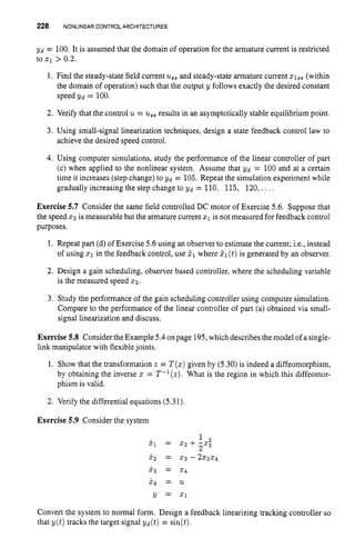 228 NONLINEAR CONTROLARCHITECTURES
Yd = 100. It is assumed that the domain of operation for the armature current is restricted
to x1 > 0.2.
1. Find the steady-state field current us, and steady-state armaturecurrent qSs
(within
the domain of operation) such that the output y follows exactly the desired constant
speed Yd = 100.
2. Verify that the control u = ussresults in an asymptotically stable equilibriumpoint.
3. Using small-signal linearization techniques, design a state feedback control law to
achieve the desired speed control.
4. Using computer simulations, study the performance of the linear controller of part
(c) when applied to the nonlinear system. Assume that Yd = 100 and at a certain
time it increases (step change) to Yd = 105. Repeat the simulationexperiment while
gradually increasing the step change to Yd = 110, 115, 120,. . . .
Exercise 5.7 Consider the same field controlled DC motor of Exercise 5.6. Suppose that
the speed 5 2 is measurable but the armature current 21 is not measured for feedback control
purposes.
1. Repeat part (d) of Exercise 5.6 using an observer to estimate the current; i.e., instead
of using x1 in the feedback control, use PIwhere 21(t)is generated by an observer.
2. Design a gain scheduling, observer based controller, where the scheduling variable
is the measured speed 2 2 .
3. Study the performance of the gain scheduling controller using computer simulation.
Compare to the performance of the linear controller of part (a) obtained via small-
signal linearization and discuss.
Exercise 5.8 ConsidertheExample 5.4on page 195,which describesthe model of a single-
link manipulator with flexiblejoints.
1. Show that the transformation z = T ( z )given by (5.30) is indeed a diffeomorphism,
by obtaining the inverse x = T-l(z). What is the region in which this diffeomor-
phism is valid.
2. Verify the differential equations (5.31).
Exercise 5.9 Consider the system
1
2
i
l = 22 +-xi
xz = 5 3 - 2x3x4
x 3 = 5 4
x 4 = U
Y = 21
Convert the system to normal form. Design a feedback linearizing tracking controller so
that y(t) tracks the target signal Yd(t) = sin@).
 