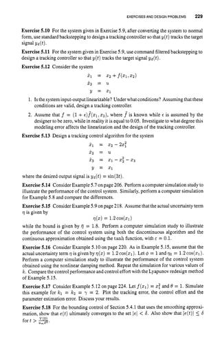 EXERCISES AND DESIGNPROBLEMS 229
Exercise 5.10 For the system given in Exercise 5.9,after converting the system to normal
form,use standard backstepping to design a tracking controller so that y(t) tracks the target
signal yd(t).
Exercise 5.11 For the system given in Exercise 5.9,use command filtered backstepping to
design a tracking controller so that y ( t ) tracks the target signal yd(t).
Exercise 5.12 Consider the system
i l = 2 2 +f(Xl,X2)
x2 = U
Y = 21
1. Is the system input-output linearizable? Under what conditions? Assuming that these
2. Assume that f = (1+~ ) f ( ~ 1 , ~ 2 ) ,
where f is known while c is assumed by the
designer to be zero, while in reality it is equal to 0.05. Investigate to what degree this
modeling error affects the linearization and the design of the tracking controller.
conditions are valid, design a tracking controller.
Exercise 5.13 Design a tracking control algorithm for the system
2
x1 = 2 2 - 22,
x2 = u
x 3 = 2 1 - 2 2 - 2 3
2
Y = x1
where the desired output signal is yd(t) = sin(3t).
Exercise 5.14 ConsiderExample 5.7on page 206. Perform a computer simulation study to
illustrate the performance of the control system. Similarly, perform a computer simulation
for Example 5.8 and compare the differences.
Exercise 5.15 ConsiderExample 5.9on page 218. Assume that the actual uncertainty term
q is given by
while the bound is given by fj = 1.8. Perform a computer simulation study to illustrate
the performance of the control system using both the discontinuous algorithm and the
continuous approximation obtained using the tanh function, with E = 0.1.
Exercise 5.16 Consider Example 5.10on page 220. As in Example 5.15, assume that the
actual uncertainty term q is given by q ( x ) = 1.2cos(x1). Let 4 = 1and qo = 1.2cos(z1).
Perform a computer simulation study to illustrate the performance of the control system
obtained using the nonlinear damping method. Repeat the simulation for various values of
k. Comparethe control performance and control effort with the Lyapunov redesign method
of Example 5.15.
Exercise 5.17 Consider Example 5.12 on page 224. Let f(x1) = Z
: and 6 = 1.Simulate
this example for kl = k2 = y = 2. Plot the tracking error, the control effort and the
parameter estimation error. Discuss your results.
Exercise 5.18 For the bounding control of Section 5.4.1 that uses the smoothing approxi-
q(2)= 1.2cos(z1)
mation, show that e(t)ultimately converges to the set lel < 6. Also show that le(t)l 5 6
fort > 3.
 