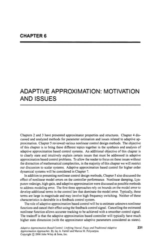 CHAPTER 6
ADAPTIVE APPROXlMATI0N: MOTIVATI0N
AND ISSUES
Chapters 2 and 3 have presented approximator properties and structures. Chapter 4 dis-
cussed and analyzed methods for parameter estimation and issues related to adaptive ap-
proximation. Chapter 5 reviewed various nonlinear control design methods. The objective
of this chapter is to bring these different topics together in the synthesis and analysis of
adaptive approximation based control systems. An additional objective of this chapter is
to clearly state and intuitively explain certain issues that must be addressed in adaptive
approximation based control problems. To allow the reader to focus on these issues without
the distraction of mathematical complexities, in the majority of this chapter we will restrict
our discussion to scalar systems. Adaptive approximation based control for higher order
dynamical systems will be considered in Chapter 7.
In addition to presenting nonlinear control design methods, Chapter 5 also discussed the
effect of nonlinear model errors on the controller performance. Nonlinear damping, Lya-
punov redesign, high-gain, and adaptive approximation were discussed as possible methods
to address modeling error. The first three approaches rely on bounds on the model error to
develop additional terms in the control law that dominate the model error. Typically, these
terms are large in magnitude and may involve high frequency switching. Neither of these
characteristics is desirable in a feedback control system.
The role of adaptive approximation based control will be to estimate unknown nonlinear
functions and cancel their effect using the feedback control signal. Cancelling the estimated
nonlinear function allows accurate tracking to be achieved with a smoother control signal.
The tradeoff is that the adaptive approximation based controller will typically have much
higher state dimension (with the approximator adaptive parameters considered as states).
Adaptive ApproximationBased Control: Uniaing Neural, Fuzzy and TraditionalAdaptive
Appmximation Approaches. By Jay A. Farrell and Marios M. Polycarpou
Copyright @ 2006 John Wiley & Sons, Inc.
231
 