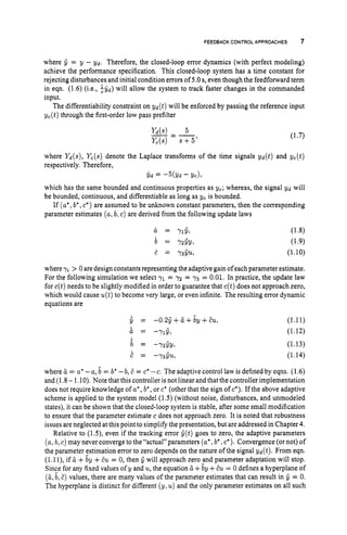 FEEDBACKCONTROL APPROACHES 7
where fi = y - Yd. Therefore, the closed-loop error dynamics (with perfect modeling)
achieve the performance specification. This closed-loop system has a time constant for
rejecting disturbances and initial condition errors of 5.0s,even though the feedforward term
in eqn. (1.6) (i.e., $yd) will allow the system to track faster changes in the commanded
input.
The differentiability constraint on Yd(t) will be enforced by passing the reference input
yc(t) through the first-order low pass prefilter
(1.7)
where Yd(s), Yc(s) denote the Laplace transforms of the time signals Yd(t) and yc(t)
respectively. Therefore,
Y d = -5(Yd - Yc),
which has the same bounded and continuous properties as yc; whereas, the signal Yd will
be bounded, continuous, and differentiable as long as yc is bounded.
If (a*,b*,c*) are assumed to be unknown constant parameters, then the corresponding
parameter estimates (a,b,c) are derived from the following update laws
where yi > 0 aredesign constants representing the adaptive gain ofeachparameter estimate.
For the following simulation we select y1= 7 2 = y3 = 0.01. In practice, the update law
for c(t)needs to be slightly modified in order to guarantee that c(t) does not approach zero,
which would cause u(t)to become very large, or even infinite. The resulting error dynamic
equations are
s = -0.2fi+6+6y+Eu,
6 = -715,
b = -YzfiY,
E = -y&,
(1.11)
(1.12)
(1.13)
(1.14)
where ZL = a* -a, b = b
’ -b, E = C* -c. The adaptive control law is defined by eqns. (1.6)
and (1.8 - 1.10). Note that this controller is not linear and that the controller implementation
does not require knowledge of a*,b*,or c* (other that the sign of c*). If the above adaptive
scheme is applied to the system model (1.5) (without noise, disturbances, and unmodeled
states), it can be shown that the closed-loop system is stable, after some small modification
to ensure that the parameter estimate c does not approach zero. It is noted that robustness
issues are neglected at this point to simplify the presentation, but are addressed in Chapter 4.
Relative to (lS), even if the tracking error fi(t)goes to zero, the adaptive parameters
(a:b, c) may never converge to the “actua1”parameters (a*,b
’ ,c*). Convergence (or not) of
the parameter estimation error to zero depends on the nature of the signal Yd(t). From eqn.
(1.1l), if ZL +6~+E
u = 0, then fi will approach zero and parameter adaptation will stop.
Since for any fixed values of y and u,the equation 6 +by +E
u = 0 defines a hyperplane of
(&b, E ) values, there are many values of the parameter estimates that can result in fi = 0.
The hyperplane is distinct for different (y, u) and the only parameter estimates on all such
 