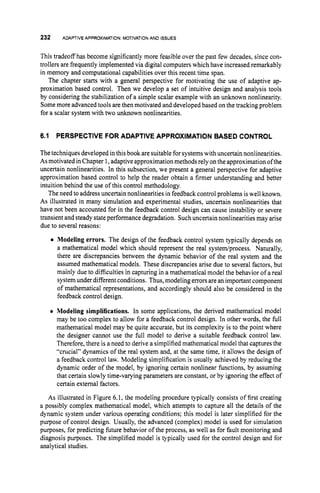 232 ADAPTIVEAPPROXIMATION:
MOTIVATION
AND ISSUES
This tradeoff has become significantly more feasible over the past few decades, since con-
trollers are frequently implemented via digital computers which have increased remarkably
in memory and computational capabilities over this recent time span.
The chapter starts with a general perspective for motivating the use of adaptive ap-
proximation based control. Then we develop a set of intuitive design and analysis tools
by considering the stabilization of a simple scalar example with an unknown nonlinearity.
Somemore advanced tools are then motivated and developed based on the tracking problem
for a scalar system with two unknown nonlinearities.
6.1 PERSPECTIVE FOR ADAPTIVE APPROXIMATION BASED CONTROL
The techniques developed inthis book are suitable forsystemswith uncertain nonlinearities.
Asmotivated inChapter 1,adaptive approximation methods rely on the approximation ofthe
uncertain nonlinearities. In this subsection, we present a general perspective for adaptive
approximation based control to help the reader obtain a firmer understanding and better
intuition behind the use of this control methodology.
The need to addressuncertain nonlinearities in feedback control problems iswell known.
As illustrated in many simulation and experimental studies, uncertain nonlinearities that
have not been accounted for in the feedback control design can cause instability or severe
transient and steady stateperformance degradation. Such uncertain nonlinearities may arise
due to several reasons:
0 Modeling errors. The design of the feedback control system typically depends on
a mathematical model which should represent the real systedprocess. Naturally,
there are discrepancies between the dynamic behavior of the real system and the
assumed mathematical models. These discrepancies arise due to several factors, but
mainly due to difficulties in capturing in a mathematical model the behavior of a real
system under different conditions. Thus, modeling errorsare an important component
of mathematical representations, and accordingly should also be considered in the
feedback control design.
0 Modeling simplifications. In some applications, the derived mathematical model
may be too complex to allow for a feedback control design. In other words, the full
mathematical model may be quite accurate, but its complexity is to the point where
the designer cannot use the full model to derive a suitable feedback control law.
Therefore, there is a need to derive a simplified mathematical model that capturesthe
“crucial” dynamics of the real system and, at the same time, it allows the design of
a feedback control law. Modeling simplification is usually achieved by reducing the
dynamic order of the model, by ignoring certain nonlinear functions, by assuming
that certain slowly time-varying parameters are constant, or by ignoring the effect of
certain external factors.
As illustrated in Figure 6.1, the modeling procedure typically consists of first creating
a possibly complex mathematical model, which attempts to capture all the details of the
dynamic system under various operating conditions; this model is later simplified for the
purpose of control design. Usually, the advanced (complex) model is used for simulation
purposes, for predicting future behavior of the process, as well as for fault monitoring and
diagnosis purposes. The simplified model is typically used for the control design and for
analytical studies.
 