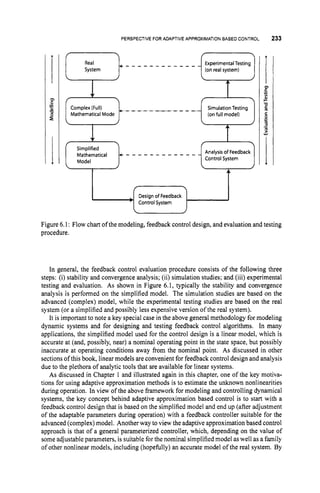 PERSPECTIVE FOR ADAPTIVE APPROXIMATION BASE0 CONTROL
Real - - - - - - - - - - - - - ExperimentalTesting
System (onreal system)
233
SimulationTesting
(onfull model)
- - - - - - - - - - - - -
Mathematical +
Model
Figure 6.1: Flow chart of the modeling, feedback control design, and evaluation and testing
procedure.
Analysis of Feedback
Control System
In general, the feedback control evaluation procedure consists of the following three
steps: (i) stability and convergence analysis; (ii) simulation studies; and (iii) experimental
testing and evaluation. As shown in Figure 6.1, typically the stability and convergence
analysis is performed on the simplified model. The simulation studies are based on the
advanced (complex) model, while the experimental testing studies are based on the real
system (or a simplified and possibly less expensive version of the real system).
It is important to note a key special case in the above general methodology for modeling
dynamic systems and for designing and testing feedback control algorithms. In many
applications, the simplified model used for the control design is a linear model, which is
accurate at (and, possibly, near) a nominal operating point in the state space, but possibly
inaccurate at operating conditions away from the nominal point. As discussed in other
sections of this book, linear models are convenient for feedback control design and analysis
due to the plethora of analytic tools that are available for linear systems.
As discussed in Chapter 1 and illustrated again in this chapter, one of the key motiva-
tions for using adaptive approximation methods is to estimate the unknown nonlinearities
during operation. In view of the above framework for modeling and controlling dynamical
systems, the key concept behind adaptive approximation based control is to start with a
feedback control design that is based on the simplified model and end up (after adjustment
of the adaptable parameters during operation) with a feedback controller suitable for the
advanced (complex) model. Another way to view the adaptive approximation based control
approach is that of a general parameterized controller, which, depending on the value of
some adjustable parameters, is suitable forthe nominal simplified model aswell as a family
of other nonlinear models, including (hopefully) an accurate model of the real system. By
f
Designof Feedback
'ControlSystem
 