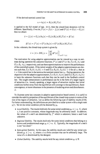 PERSPECTIVEFOR AOAPTIVEAPPROXIMATION
BASED CONTROL 235
If the derived nominal control law
u = ko(z)+B,(z)K,T(z)
is applied to the full model of eqn. (6.l), then the closed-loop dynamics will be
different. Specifically, ifwe let f*(z)
= f(z)
- fo(z)
and G*(z) = G(z) - G,(z)
then we obtain
j. = fo(z)+G,(x)ko(z)+Go(s)B,(~)KzT(z)
+A*(x)
where
In the z-domain, the closed-loop system is given by
A*(z) = f * ( ~ )
t G*(z)ko(z)
+G*(Z)B,(Z)K,T(~)
The motivation for using adaptive approximation can be viewed as. a way to esti-
mate during operation the unknown functions f*(z) and G*(z)by f(z;
Of.8f)
and
G(z;&. 8 ~ ) ,
respectively,and use theseapproximations to improvetheperformance
of the controlled system. If the initial weights ofthe adaptive approximators are cho-
sen such that f(z;
ef(O), ef(0))= 0 and G(s;e G ( o ) , ~ . G ( O ) )= 0 for all z, then at
t = 0the control law is the same as the nominal tontrol law u
,
.During operation, the
objective is for the adaptive approximators f(z;
ef(t),
B f ( t ) )and G(z;e.G(t),8 . ~ ( t ) )
to learn the unknown functions such that they can be used in the feedback control
law. The sought enhancement in performance can be in the form of a larger region
of attraction (Le., loosely speaking, a larger region of attraction implies that initial
conditions further away from the equilibrium still convergeto the equilibrium), faster
convergence, or more robustness in the presence of modeling errors and disturbances.
a
To illustrate some key concepts in adaptive approximation based control, it is useful to
consider the stability properties of the equilibrium of the closed-loop system in terms of the
size of the region of attraction. Let us define the following type of stability results [1341.
For better understanding, the definitions are provided for a scalar system with a single state
y ( t ) . We let the initial condition y(0) be denoted by yo.
0 Local Stability. The results hold only for some initial conditions yo E [-a, b],where
a, b are positive constants, whose magnitude may be arbitrarily small. In addition,
the values of a and b are determined by f’ which is unknown; hence a and b are
unknown.
0 Regional Stability. The results hold only for some initial conditions that belong to a
known and predetermined range yo E [-a, b]. Typically, the magnitude of a and b
is not “too small.”
0 Semi-global Stability. In this case, the stability results are valid for any initial con-
ditions yo E [-a: a],where a is a finite constant that can be arbitrarily large. The
value of a is determined by the designer.
0 Global Stability. The stability results hold for any initial condition yo E 8.
 