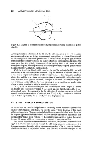 236 ADAPTIVE APPROXIMATION:MOTIVATIONAND ISSUES
Figure 6.2: Diagram to illustrate local stability, regional stability, and expansion to global
stability.
Although the above definitions of stability may be a bit subjective, as we will see, each
case corresponds to certain design techniques and assumptions. In general, linear control
techniques applied to nonlinear systems result in local stability. Adaptive approximation
methods are based on approximating the unknown functionswithin a compact region of the
state space; therefore, typically it results in regional stability. Later in this chapter we will
develop an adaptive bounding technique, which if augmented to adaptive approximation
based control may yield global stability results.
While the definitions of local stability, semi-global stability, and global stability are well
established in the nonlinear systems literature [1341, the definition of regional stability is
added here to emphasize the ability of adaptive approximation based control to establish
closed-loop stability over a larger region as compared to local stability, which is typically
associated with linear systems. Moreover, tha region of attraction can be expanded by the
use of a larger number of basis functions (resulting in more weights), and can be made
global by using bounding or adaptive bounding techniques.
Let 2 , E !R2 be an equilibrium point in a 2-dimensional space. Figure 6.2 shows
an example of a local stability region N(z,) and a regional stability region R,, in a 2-
dimensional space. One perspective for the utilization of adaptive approximation based
control is to increase the region of attraction from N(z,) to Ro.The region of attraction
can be further expanded by the use of adaptive bounding techniques.
6.2 STABILIZATIONOF A SCALAR SYSTEM
In this section, we consider the problem of controlling simple dynamical systems with
unknown nonlinearities. Specifically, we consider scalar systems, described by first-order
differential equations. These examples help to illustrate some of the key issues that arise
in adaptive approximation based control, without some of the complex mathematics that
is required for higher order systems. To facilitate the presentation of certain illustrative
figures, this section will focus on regulation as opposed to trajectory tracking.
This section considers in detail the benefits, drawbacks, and provable performance that
applies to alternative mechanisms available for addressing unknown nonlinearities. It is
intended to provide the reader with an intuitive understanding of the key issues, which have
also been discussed in the previous section. The ideas and techniques developed in this
 