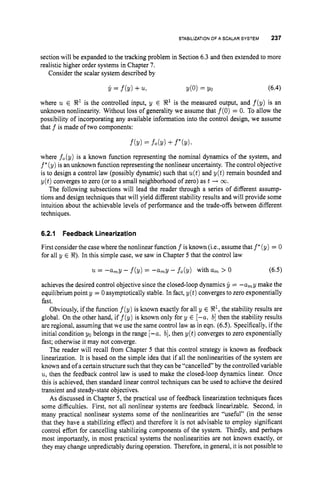 STABILIZATIONOF A SCALAR SYSTEM 237
section will be expanded to the tracking problem in Section 6.3 and then extended to more
realistic higher order systems in Chapter 7.
Consider the scalar system described by
Y = f b )+% d o ) = Yo (6.4)
where u E R1is the controlled input, y E 8’is the measured output, and f(y) is an
unknown nonlinearity. Without loss of generality we assume that f(0) = 0. To allow the
possibility of incorporating any available information into the control design, we assume
that f is made of two components:
where f,(y) is a known function representing the nominal dynamics of the system, and
f’(y) is an unknown function representing the nonlinear uncertainty. The control objective
is to design a control law (possibly dynamic) such that u(t)and y(t) remain bounded and
y(t) converges to zero (or to a small neighborhood of zero) as t + 00.
The following subsections will lead the reader through a series of different assump-
tions and design techniques that will yield different stability results and will provide some
intuition about the achievable levels of performance and the trade-offs between different
techniques.
6.2.1 Feedback Linearization
First consider the casewhere the nonlinear function f is known (i.e., assume that f *(y) = 0
for all y E 8).In this simple case, we saw in Chapter 5 that the control law
u = -a,y -f(y) = -a,y - f,(y) with a, > 0 (6.5)
achieves the desired control objective since the closed-loop dynamics y = -a,y make the
equilibrium pointy = 0 asymptotically stable. In fact, y(t) converges to zero exponentially
fast.
Obviously, if the function f(y) is known exactly for all y E R1,
the stability results are
global. On the other hand, if f(y) is known only for y E [-a, b]then the stability results
are regional, assuming that we use the same control law as in eqn. (6.5). Specifically, if the
initial condition yo belongs in the range [-a, b],then y(t) converges to zero exponentially
fast; otherwise it may not converge.
The reader will recall from Chapter 5 that this control strategy is known as feedback
linearization. It is based on the simple idea that if all the nonlinearities of the system are
known and of a certain structure suchthat they can be “cancelled” by the controlled variable
u, then the feedback control law is used to make the closed-loop dynamics linear. Once
this is achieved, then standard linear control techniques can be used to achieve the desired
transient and steady-state objectives.
As discussed in Chapter 5, the practical use of feedback linearization techniques faces
some difficulties. First, not all nonlinear systems are feedback linearizable. Second, in
many practical nonlinear systems some of the nonlinearities are “useful” (in the sense
that they have a stabilizing effect) and therefore it is not advisable to employ significant
control effort for cancelling stabilizing components of the system. Thirdly, and perhaps
most importantly, in most practical systems the nonlinearities are not known exactly, or
they may change unpredictably during operation. Therefore, in general, it is not possible to
 