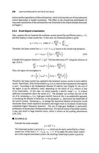 238 ADAPTIVE APPROXIMATION:MOTIVATION
AND ISSUES
achieve perfect cancellation of the nonlinearities, which motivates the use of more advanced
control approaches to handle uncertainty. The effect on the closed-loop performance of
inaccurate cancellation of the nonlinearities was illustrated in the simple example discussed
in Chapter I.
6.2.2 Small-SignalLinearization
Next, suppose that we linearize the nonlinear system around the equilibrium point y = 0,
and then employ a linear control law. In this case, the linearized system is given
Therefore, the linear control law u = -(a* +a,)y results in the closed-loop dynamics
Consider the Lyapunov function V = iy2
eqn. (6.6) is
dV 2
-= -
a
,
y +
dt
Thus, the region of convergence is
The time derivative of V along the solutions of
Therefore, the linear control law, applied to the nonlinear system, results in local stability
results. Specifically, ifthe initial condition yo is in A,then we have asymptotic convergence
to zero. According to the fundamental theorem of stability (see Chapter 5), the size of
the region A can be arbitrarily small, depending on the nature of f ( y ) relative to that
of its linearization. In this case, we cannot quantify a specific range [-a, b] without
additional assumptions about the nature o f f . The designer can increase the size of the
set A by increasing a, (i.e., high-gain control); however, this is an undesirable approach
to increasing the domain of attraction, as the parameter a, determines the bandwidth of
the control system. Increasing a, to enlarge the theoretical domain of attraction would
necessitate faster (more expensive actuators) and might result in excitation of previously
unmodeled higher frequency dynamics. The use of high-gain feedback is particularly
problematic in the presence of measurement noise. For special classes ofnonlinear systems,
it may also result in large transient errors, which is known as the peaking phenomenon
[134,263].
EXAMPLE6.2
Consider the scalar example
The linearized system is given by 61 = u, which can be easily controlled by a linear
control law of the form u = -a,yl, a, > 0. If we apply the same linear control
law to the original (nonlinear) system, the resulting closed-loop system is given by
y = -
a
,
y +Icy
jl = Icy2 +u
2
 