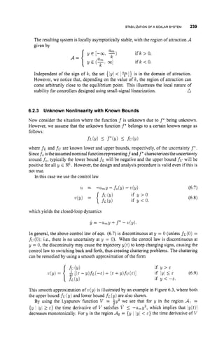 STABILIZATIONOF A SCALAR SYSTEM 239
The resulting system is locally asymptotically stable, with the region of attraction A
given by
Independent of the sign of k, the set {lyl < 1 1} is in the domain of attraction.
However, we notice that, depending on the value of k , the region of attraction can
come arbitrarily close to the equilibrium point. This illustrates the local nature of
n
stability for controllers designed using small-signal linearization.
6.2.3 Unknown Nonlinearity with Known Bounds
Now consider the situation where the function f is unknown due to f * being unknown.
However, we assume that the unknown function f * belongs to a certain known range as
follows:
f L ( Y ) 5 f*(y) I
fU(Y)
where f~ and fc are known lower and upper bounds, respectively, of the uncertainty f*.
Since fo isthe assumednominal function representing f and f*characterizes the uncertainty
around fo, typically the lower bound f~ will be negative and the upper bound fuwill be
positive for all y E El. However, the design and analysis procedure is valid even if this is
not true.
In this case we use the control law
which yields the closed-loop dynamics
y = -a,y +f
' - v(y).
In general, the above control law of eqn. (6.7)is discontinuous at y = 0 (unless f~(0)
=
f~(0);
i.e., there is no uncertainty at y = 0
)
. When the control law is discontinuous at
y = 0, the discontinuity may cause the trajectory y(t) to keep changing signs, causing the
control law to switching back and forth, thus creating chattering problems. The chattering
can be remedied by using a smooth approximation of the form
if y > ~
if y < -E.
- Y ) f L ( - E ) + ( E +Y)fLT(E)I if IyI 5 E (6.9)
This smooth approximation of v(y) is illustrated by an example in Figure 6.3, where both
the upper bound f~(y) and lower bound f~(y) are also shown.
By using the Lyapunov function V = gy2 we see that for y in the region d
l =
{y 1 lyl 2 E } the time derivative of V satisfies V 5 -amy2, which implies that ly(t)l
decreases monotonically. For y in the region AZ= {y 1 lyl < E } the time derivative of V
 