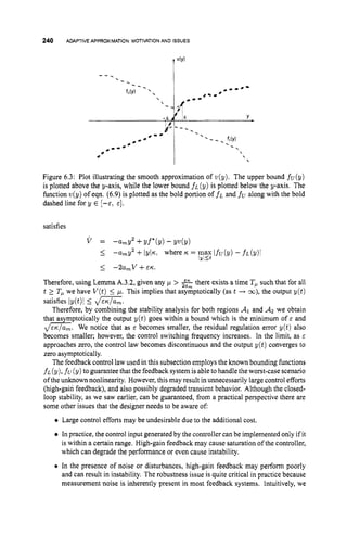 240 ADAPTIVE APPROXIMATION MOTIVATIONAND ISSUES
I
Figure 6.3: Plot illustrating the smooth approximation of v(y). The upper bound fu(y)
is plotted above the y-axis, while the lower bound f~(y) is plotted below the y-axis. The
function v(y)of eqn. (6.9) is plotted as the bold portion of f~ and fualong with the bold
dashed line for y E [-E; E ] .
satisfies
Therefore, using Lemma A.3.2,given any ,
L
L > 2 there exists a time Tpsuch that for all
t 2 Tpwe have V ( t )5 p. This implies that asymptotically (as t + m),the output y(t)
satisfies Iy(t)i 5 d x .
Therefore, by combining the stability analysis for both regions A
1 and A:!we obtain
that asymptotically the output y ( t ) goes within a bound which is the minimum of E and
d G . We notice that as E becomes smaller, the residual regulation error y ( t ) also
becomes smaller; however, the control switching frequency increases. In the limit, as E
approaches zero, the control law becomes discontinuous and the output y ( t ) converges to
zero asymptotically.
The feedback control law used in this subsection employs the known bounding functions
f~(y), fu(y) toguarantee that the feedback system is ableto handle the worst-case scenario
of the unknown nonlinearity. However, this may result in unnecessarily large control efforts
(high-gain feedback), and also possibly degraded transient behavior. Although the closed-
loop stability, as we saw earlier, can be guaranteed, from a practical perspective there are
some other issues that the designer needs to be aware of:
0 Large control efforts may be undesirable due to the additional cost.
In practice, the control input generated by the controller can be implemented only if it
is within a certain range. High-gain feedback may cause saturation of the controller,
which can degrade the performance or even cause instability.
0 In the presence of noise or disturbances, high-gain feedback may perform poorly
and can result in instability. The robustness issue is quite critical in practice because
measurement noise is inherently present in most feedback systems. Intuitively, we
 