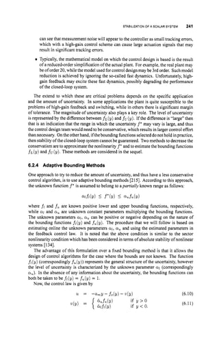 STABILIZATIONOFA SCALAR SYSTEM 241
can see that measurement noise will appear to the controller as small tracking errors,
which with a high-gain control scheme can cause large actuation signals that may
result in significant tracking errors.
Typically,the mathematical model on which the control design is based is the result
of a reduced-order simplification of the actual plant. For example, the real plant may
be of order 20,while the model used for control design may be 3rd order. Such model
reduction is achieved by ignoring the so-called fast dynamics. Unfortunately, high-
gain feedback may excite these fast dynamics, possibly degrading the performance
of the closed-loop system.
The extend to which these are critical problems depends on the specific application
and the amount of uncertainty. In some applications the plant is quite susceptible to the
problems of high-gain feedback and switching, while in others there is significant margin
of tolerance. The magnitude of uncertainty also plays a key role. The level of uncertainty
is represented by the difference between f ~ ( y )
and fcr(y). If the difference is ‘‘large’’then
that is an indication that the range in which the uncertainty f* may vary is large, and thus
the control design team would need to be conservative, which results in larger control effort
than necessary. Onthe other hand, ifthebounding functions selected donot hold in practice,
then stability of the closed-loop system cannot be guaranteed. Twomethods to decrease the
conservatism are to approximatethe nonlinearity f’ and to estimate the bounding functions
f ~ ( y )
and fu(y). These methods are considered in the sequel.
6.2.4 Adaptive BoundingMethods
One approach to try to reduce the amount of uncertainty, and thus have a less conservative
control algorithm, is to use adaptive bounding methods [215]. According to this approach,
the unknown function f* is assumed to belong to apartidly known range as follows:
W f i ( Y ) I f*(Y) I Qufu(Y)
where fi and fu are known positive lower and upper bounding functions, respectively,
while a
1 and a, are unknown constant parameters multiplying the bounding functions.
The unknown parameters al, a, can be positive or negative depending on the nature of
the bounding functions fi(y) and f,(y). The procedure that we will follow is based on
estimating online the unknown parameters ai, a, and using the estimated parameters in
the feedback control law. It is noted that the above condition is similar to the sector
nonlinearity condition which has been considered in terms of absolute stability of nonlinear
systems [134].
The advantage of this formulation over a fixed bounding method is that it allows the
design of control algorithms for the case where the bounds are not known. The function
fi (y) (correspondingly fU (y)) represents the general structure of the uncertainty, however
the level of uncertainty is characterized by the unknown parameter a
1 (correspondingly
a,). In the absence of any information about the uncertainty, the bounding functions can
both be taken to be fl(y) = f,(y) = 1.
Now, the control law is given by
(6.10)
(6.11)
 