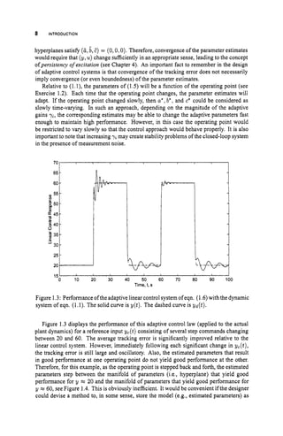 8 INTRODUCTION
0 55-
i 5 0 -
45-
2
6 40-
;
35-
30
3
hyperplanes satisfy (6, b, E) = (0,0,O). Therefore, convergence ofthe parameter estimates
would require that (y,u ) change sufficiently in an appropriate sense, leading to the concept
ofpersistency ofexcitation (see Chapter 4
)
. An important fact to remember in the design
of adaptive control systems is that convergence of the tracking error does not necessarily
imply convergence (or even boundedness) of the parameter estimates.
Relative to (1. l), the parameters of (1.5) will be a function of the operating point (see
Exercise 1.2). Each time that the operating point changes, the parameter estimates will
adapt. If the operating point changed slowly, then a* ,b
' , and c* could be considered as
slowly time-varying. In such an approach, depending on the magnitude of the adaptive
gains yi, the corresponding estimates may be able to change the adaptive parameters fast
enough to maintain high performance. However, in this case the operating point would
be restricted to vary slowly so that the control approach would behave properly. It is also
important to note that increasing y
imay create stability problems of the closed-loop system
in the presence of measurement noise.
-
70
60
651
20
251--
0 10 20 30 40 50 60 70 80 90 100
15'
Time, 1, s
Figure 1.3: Performance oftheadaptive linear control system of eqn. (1.6)with the dynamic
system of eqn. (1.1). The solid curve is y(t). The dashed curve is yd(t).
Figure 1.3 displays the performance of this adaptive control law (applied to the actual
plant dynamics) for a reference input yc(t) consisting of several step commands changing
between 20 and 60. The average tracking error is significantly improved relative to the
linear control system. However, immediately following each significant change in yc(t),
the tracking error is still large and oscillatory. Also, the estimated parameters that result
in good performance at one operating point do not yield good performance at the other.
Therefore, for this example, as the operating point is stepped back and forth, the estimated
parameters step between the manifold of parameters (i.e., hyperplane) that yield good
performance for y = 20 and the manifold of parameters that yield good performance for
y =60, see Figure 1.4. This is obviously inefficient. It would be convenient if the designer
could devise a method to, in some sense, store the model (e.g., estimated parameters) as
 