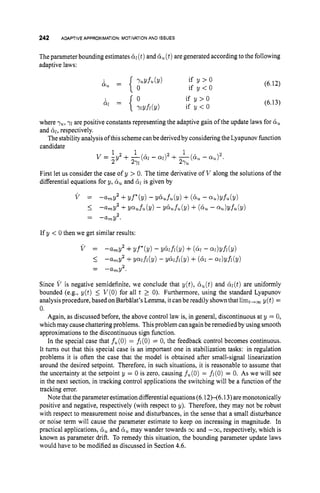 242 ADAPTIVE APPROXIMATION: MOTIVATION AND ISSUES
The parameter bounding estimates 6
1(t)and t
i
,(t)are generated accordingto the following
adaptive laws:
if y > O
if y < O
(6.12)
(6.13)
where y
,
, y
i are positive constants representing the adaptive gain of the update laws for 6,
and hi, respectively.
The stabilityanalysisof this schemecanbe derivedbyconsidering the Lyapunovfunction
candidate
First let us consider the case of y > 0.The time derivative of V along the solutions of the
differential equations for y, &
, and 6
1 is given by
V = -amY2 +yf*(y) - ~ & u f u ( ~ )
+ (&u -Q I ~ ) Y ~ ~ ( Y )
-%Y2 +YQufZl(Y) - Y&ufu((Y)+ (6u - %)Yfu(Y)
5
= - a m y .
2
If y < 0 then we get similar results:
V = -UmY2 +yf*(y) - Y&fi(Y) +(4
- W)Yfi(Y)
I -%Y2 +Y w f i ( Y ) - Y6ifi(Y) +(& - QIdYfi(Y)
2
-arnY.
-
-
Since V is negative semidefinite, we conclude that y(t), B,(t) and &(t)are uniformly
bounded (e.g., y(t) 5 V(0)for all t 2 0). Furthermore, using the standard Lyapunov
analysisprocedure, based onBarbBlat’sLemma, it can be readily shown that limt,,s y(t) =
0.
Again, as discussed before, the above control law is, in general, discontinuous at y = 0,
which may cause chattering problems. Thisproblem can againbe remedied by using smooth
approximations to the discontinuous sign function.
In the special case that fu(0)= fi(0) = 0, the feedback control becomes continuous.
It turns out that this special case is an important one in stabilization tasks: in regulation
problems it is often the case that the model is obtained after small-signal linearization
around the desired setpoint. Therefore, in such situations, it is reasonable to assume that
the uncertainty at the setpoint y = 0 is zero, causing f,(O) = fi(0)= 0. As we will see
in the next section, in tracking control applications the switching will be a function of the
tracking error.
Note that theparameter estimation differential equations(6.12H6.13)aremonotonically
positive and negative, respectively (with respect to y). Therefore, they may not be robust
with respect to measurement noise and disturbances, in the sense that a small disturbance
or noise term will cause the parameter estimate to keep on increasing in magnitude. In
practical applications, & and may wander towards 03 and -03, respectively, which is
known as parameter drift. To remedy this situation, the bounding parameter update laws
would have to be modified as discussed in Section 4.6.
 