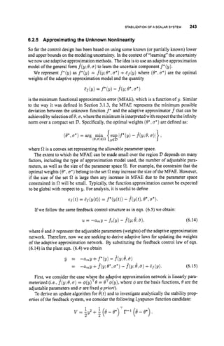 STABILIZATION
OF A SCALAR SYSTEM 243
6.2.5 Approximating the Unknown Nonlinearity
So far the control design has been based on using some known (or partially known) lower
and upper bounds on the modeling uncertainty. In the context of “learning” the uncertainty
we now use adaptive approxjmation methods. The idea is to use an adaptive approximation
model of the general form f(y; 8,a)to learn the uncertain component f *(y).
We represent f*(y) as f*(y) = f^(y;8*,a*)+Ef(y) where (0.;a*)are the optimal
weights of the adaptive approximation model and the quantity
is the minimum functional approximation error (MFAE), which is a function of y. Similar
to the way it was defined in Section 3.1.3, the MFAE represents the minimum possible
deviation between the unknown function f * and the adaptive approximator f that can be
achieved by selection of 0,n, where the minimum is interpreted with respect the the infinity
norm over a compact set D.Specifically,the optimal weights (@*
,a*)
are defined as:
where Cl is a convex set representing the allowable parameter space.
The extent to which the MFAE can be made small over the region D depends on many
factors, including the type of approximation model used, the number of adjustable para-
meters, as well as the size of the parameter space a. For example, the constraint that the
optimal weights (e*,a*)
belong to the set R may increase the size of the MFAE. However,
if the size of the set R is large then any increase in MFAE due to the parameter space
constrained in R will be small. Typically,the function approximation cannot be expected
to be global with respect to y. For analysis, it is useful to define
ef(t)= Ef(Y(t)) = f*(y(t))- f^(Y(t), @*,a*)
If we follow the same feedback control structure as in eqn. (6.5) we obtain:
u = -amy - fo(Y) - f^(Ke,e)> (6.14)
where 8and 6represent the adjustable parameters (weights) of the adaptive approximation
network. Therefore, now we are seeking to derive adaptive laws for updating the weights
of the adaptive approximation network. By substituting the feedback control law of eqn.
(6.14) in the plant eqn. (6.4) we obtain
j, = -a,y+f*(Y)-P(Y;~,e)
= +.f(y;e*, a*)
- .f(y; e,6 )+E ~ ( Y ) . (6.15)
First, we con?ider the case where the adaptive approximation network is linearly para-
meterized (i.e., f(y; @,a)
= q5(y)T@= eT#(y), where 4 are the basis functions, 0 are the
adjustable parameters and a are fixed? priori).
To derive an update algorithm for @(t)
and to investigate analytically the stability prop-
erties of the feedback system, we consider the following Lyapunov function candidate:
1 1 T
2 2
v = -92 +- (8 - e*) r-1 (e - e.>
 