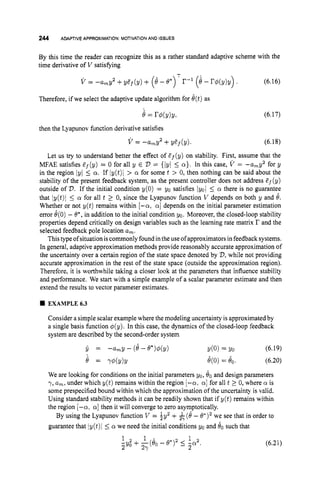 244 ADAPTIVE APPROXIMATION: MOTIVATIONAND ISSUES
By this time the reader can recognize this as a rather standard adaptive scheme with the
time derivative of V satisfying
T
v = -amY2 +y ~ f ( y )
+ (B- e*) r-1 (e - rd(y)y). (6.16)
Therefore, if we select the adaptive update algorithm for e(t)as
e = rd(Y)Y, (6.17)
then the Lyapunov function derivative satisfies
v = -amy2 +yPf(y). (6.18)
Let us try to understand better the effect of Ef(y) on stability. First, assume that the
MFAE satisfies Ef (y) = 0 for all y E V = {/y/ 5 a}. In this case, V = -amy2 for y
in the region lyI 5 a. If ly(t)l > a for some t > 0, then nothing can be said about the
stability of the present feedback system, as the present controller does not address Pf(y)
outside of V.If the initial condition y(0) = yo satisfies (yo15 a there is no guarantee
that ly(t)l 5 a for all t 2 0, since the Lyapunov function V depends on both y and 8.
Whether or not y(t) remains within [-a, a]depends on the initial parameter estimation
error e(0)- 6*, in addition to the initial condition yo. Moreover, the closed-loop stability
properties depend critically on design variables such as the learning rate matrix r and the
selected feedback pole location a
,
.
Thistype ofsituation iscommonlyfound inthe use ofapproximators infeedback systems.
In general, adaptive approximation methods provide reasonably accurate approximation of
the uncertainty over a certain region of the state space denoted by V,
while not providing
accurate approximation in the rest of the state space (outside the approximation region).
Therefore, it is worthwhile taking a closer look at the parameters that influence stability
and performance. We start with a simple example of a scalar parameter estimate and then
extend the results to vector parameter estimates.
EXAMPLE6.3
Consider a simple scalar example where the modeling uncertainty is approximated by
a single basis function ~ ( y ) .
In this case, the dynamics of the closed-loop feedback
system are described by the second-order system
y = -a,y- (8--8*)$(y) Y(0) = Yo (6.19)
= Yd(Y)Y O
(
0
) = eo. (6.20)
We are looking for conditions on the initial parameters yo, 80and design parameters
7, a
,
, under which y ( t ) remains within the region [-a, a]for all t 2 0, where a is
some prespecified bound within which the approximation of the uncertainty is valid.
Using standard stability methods it can be readily shown that if y(t) remains within
the region [-a, a]then it will converge to zero asymptotically.
By using the Lyapunov function V = by2 + $-(d - 0.)’ we see that in order to
guarantee that iy(t)i 1
.a we need the initial conditions yo and 80 such that
1
1 2 1
5Yo + -(&
27 - 6 * ) 2 5 -2.
2 (6.21)
 