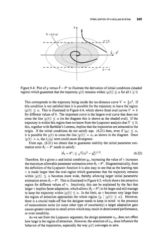 STABILIZATIONOF A SCALARSYSTEM 245
Figure 6.4: Plot of y versus 8 -@*to illustrate the derivation of initial conditions (shaded
region) which guarantee that the trajectory y(t) remains within Iy(t)l 5 a for all t 10.
This corresponds to the trajectory being inside the iso-distance curve V = $a2.
If
this condition is not satisfied then it is possible for the trajectory to leave the region
iy(t)i 5 a. This is illustrated in Figure 6.4,which shows three oval curves V = k
for different values of k. The important curve is the largest oval curve that does not
cross the line iy(t)i 5 a (in the diagram this is shown as the shaded oval). If the
trajectory is within this region then we know from the Lyapunov analysis that V 5 0;
this, together with BarbBlat’sLemma, implies that the trajectories are attracted to the
origin. If the initial conditions do not satisfy eqn. (6.21) then, even if lyol 5 a,
it is possible for y ( t ) to cross the line iy(t)l = a, as shown in the diagram. Once
Iy(t)l > a,the ef(y) term could cause divergence.
From eqn. (6.21) we obtain that to guarantee stability the initial parameter esti-
mation error 80- @*needs to satisfy:
(6.22)
Therefore, for a given a and initial condition yo, increasing the value of y increases
the maximum allowable parameter estimation error Bo-@*.Diagrammatically, from
the definition of the Lyapunov function it is also easy to see that as the learning rate
y is made larger then the oval region which guarantees that the trajectory remains
within iy(t)i 5 a becomes more wide, thereby allowing larger initial parametric
estimation errors 60-8*.This is illustrated in Figure 6.5,which shows the attractive
region for different values of y. Intuitively, this can be explained by the fact that
larger y implies faster adaptation, which allows 180 -@*1 to be larger and still manage
to keep the trajectory within Iy(t)l 5 a. In the limit, as y becomes very large then
the region of attraction approaches the whole region {y I iy(t)i 5 a}. However,
there is a crucial trade-off that the designer needs to keep in mind: in the presence
of measurement noise (or some other type of uncertainty) a larger adaptation gain
causes greater reaction to small errors which may result in deteriorated performance,
or even instability.
As we see from the Lyapunov argument, the design parameter a, does not effect
how large is the region of attraction. However,the selection of a, does influence the
behavior of the trajectories, especially the way y(t) converges to zero.
 