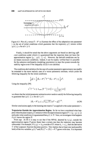 246 ADAPTIVEAPPROXIMATION:
MOTIVATION
AND ISSUES
------ -- -
0*
I y=-a
Figure 6.5: Plot of y versus 8 - O* to illustrate the effect of the adaptation rate parameter
y on the set of initial conditions which guarantee that the trajectory y ( t ) remain within
ly(t)i 5 a for all t 2 0.
Finally, it should be noted that the above arguments are based on deriving su$-
cient conditions under which it is guaranteed that the trajectory does not leave the
approximation region {y I Iy(t)l 5 a}. However, the derived conditions are by
no means necessary conditions. Indeed, it can be readily verified that it is possible
for the unknown nonlinearity (modeling uncertainty) to steer the system towards the
n
stability region even if the inequality (6.22) is not satisfied.
The conditionsderived above forthe case ofa scalarparametric approximator can readily
be extended to the more realistic case of a vector parametric estimate, which yields the
following inequality for the initial conditions
(6.23)
1 1 . 1 2
-9;
2 + Z(eo -e*)Tr-l(io
- e*) 5 -a
2 .
Using the inequality [99]
we obtain that the initial parameter estimation error needs to satisfy the following inequality
to guarantee that iy(t)i 5 a for all t 2 0 :
(6.24)
Similarconclusions apply to the learning rate matrix r as applied to the scalar parameter y.
Trajectories Outside the Approximation Region. So far we have considered what hap-
penswhentheplantoutput y(t) remainswithin the approximationregionV = {y 1 lyl <a }
and under what conditionsit isguaranteed that y(t) E V.Next, we investigate what happens
if y ( t ) leaves the region V.
From eqn. (6.18) it is easy to see that if the MFAE, denoted by Ef(y), outside the
approximation region V grows faster than a certain rate then the trajectory may become
unbounded. For example, if Bf(y) = key outside of V,
where k, > a,, then the derivative
V of the Lyapunov fimction becomes positive. This implies that at least one (and possibly
both)ofthetwovariables iy(t)i2and lQ(t)l2= le(t)-e*12growswithtime. Itisimportant
 