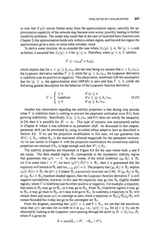 STABILIZATIONOF A SCALAR SYSTEM 247
to note that if y ( t ) moves further away from the approximation region, naturally the ap-
proximation capability of the network may become even worse, possibly leading to further
instability problems. The reader may recall that in the case of localized basis function (see
Chapter 2) the approximation holds only within a certain region, and beyond this region the
approximator gives a zero, or some other constant, value.
To derive some intuition, let us consider the case where lGj(y)l 5 k, for lyI > 01 and,
as before, it assumed that lGj(y)i = 0 for Iy1 Ia. Therefore, when /yI > Q, V satisfies
V I-urny2 +keIvI,
which implies that for Q < /y/2 ke/urn(for the time being we assume that cy < &/urn),
the Lyapunov derivative satisfies V 5 0, while for 1y/ < ke/um,the Lyapunov derivative
is indefinite (can be positive or negative). This observation, combined wjth the assumption
that for IyI I a, the approximation error (MFAE) is zero and thus V 5 0, yields the
following general description for the behavior of the Lyapunov function derivative:
Another key observation regarding the stability properties is that during time periods
when V is indefinite there is nothing to prevent the parameter estimation error 6(t)from
growing indefinitely. Specifically, if lyi 5 k,/urn and 8(t)does not satisfy the inequality
(6.24) then it is possible for 181 -+ 03. This type of scenario was encountered earlier
in Chapter 4, where it was referred to as parameter drift. As discussed in that chapter,
parameter drift can be prevented by using so-called robust adaptive laws as described in
Section 4.6. If we use the projection modification in this case, we can guarantee that
ie(t)l 5 ern,where 8, is the maximum allowed magnitude for the parameter estimate.
As we saw earlier in Chapter 4,with the projection modification the closed-loop stability
properties are retained if 8, is large enough such that 16'1 5 Om.
The stability properties are illustrated in Figure 6.6 for the case where both y and 8
are scalar. The dark shaded region R1corresponds to the asymptotic stability region
that guarantees that y ( t ) + 0. In other words, if the initial condition (yo,&) E R
1
(or if at some time t = t', we have (y(t*),e(t*))E R1, then it is guaranteed that the
trajectorywillremaininR1 andlimt,, y(t) = 0. Thepropertythat (yo, $0) E R
1implies
( y ( t ) ,e(t))E 72.1 for all t 2 0 makes R
1apositively invariant set [134]. If (yo, 40) E R
2
or (yo,6,) E 72.3 (medium shaded region), then the Lyapunov function derivative V is still
negative semidefinite; however, in this case the trajectory may go into R
q (lightly shaded
region), where V is indefinite (can be either positive or negative). For example, a trajectory
that starts in Rzmay go to R1,or it may go to 724. From 72.4 (indefinite region) it may go
to R3,it may go back to Rz,
or it may even go to 721. In summary, a trajectory in R
1will
remain there and cause y(t) to converge to zero, while a trajectory in R
zuR
3 uR
q will
remain bounded but it may not go to the convergent set R1.
From the diagram, assuming that Iy(0)l < Q and 8 < em,we see that the maximum
value that y ( t ) can take (let us refer to it as gm; i.e., Iy(t)i I ym for all t 2 0), can be
obtained by looking at the Lyapunov curve passing through the point (y,6) = (ke/urn*
e),
where eis given by
e= ma~{8,,,- e*, -em - e*).
 