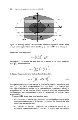 248 ADAPTIVEAPPROXIMATION:
MOTIVATION
AND ISSUES
Figure 6.6: Plot of y versus 6 - 8' to illustrate the stability regions for the case where
cy < & and the approximation error is zero for lyl 5 Q and bounded by Ice for lyl 2 a.
This curve is therefore given by
2
1 k, 1 -
2 am 2
7
v
o = - (-) + -82.
To compute ym, we find the maximum point that y can take on this curve. Therefore,
Vo = i y k , which implies that
In the case of a parameter vector (instead of a scalar) we obtain
(6.26)
The maximum value that y ( t ) can take can be thought of as a stability region in the sense
that, if :yo1 5 ym, then it is guaranteed that Iy(t)l 5 ym for all t 2 0. However, other
than uniform boundedness, nothing can be concluded about the trajectory, unless it is
assumed that /yo/ 5 Q and condition (6.24) is satisfied, in which case we can conclude
that the trajectory is uniformly stable (in the sense of Lyapunov) and y ( t ) converges to zero
asymptotically.
From eqn. (6.26) we can make some key observations:
0 As Ice increases, ym also increases. Intuitively this should make sense since as the
maximum approximation error Ice increases it is expected that the maximum value
that y ( t ) can take also increases.
0 As r increases, ym decreases. This implies that increasing the learning rate can
decrease the maximum value that y ( t ) can take. In the limit, as r becomes very
 