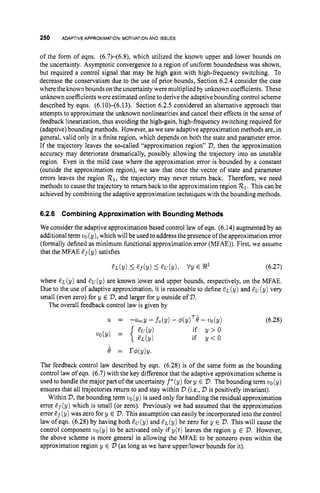 250 ADAPTIVEAPPROXIMATION:
MOTIVATION
AND ISSUES
of the form of eqns. (6.7H6.Q which utilized the known upper and lower bounds on
the uncertainty. Asymptotic convergence to a region of uniform boundedness was shown,
but required a control signal that may be high gain with high-frequency switching. To
decrease the conservatism due to the use of prior bounds, Section 6.2.4 consider the case
where the known bounds onthe uncertainty were multiplied by unknown coefficients. These
unknown coefficientswere estimated onlineto derive the adaptive bounding control scheme
described by eqns. (6.10H6.13). Section 6.2.5 considered an alternative approach that
attempts to approximate the unknown nonlinearities and cancel their effects in the sense of
feedback linearization, thus avoiding the high-gain, high-frequency switching required for
(adaptive)bounding methods. However, as we saw adaptive approximation methods are, in
general, valid only in a finite region, which depends on both the state and parameter error.
If the trajectory leaves the so-called “approximation region” V,then the approximation
accuracy may deteriorate dramatically, possibly allowing the trajectory into an unstable
region. Even in the mild case where the approximation error is bounded by a constant
(outside the approximation region), we saw that once the vector of state and parameter
errors leaves the region R1,
the trajectory may never return back. Therefore, we need
methods to cause the trajectory to return back to the approximation region R1.This can be
achieved by combining the adaptive approximation techniques with the bounding methods.
6.2.6 Combining Approximation with Bounding Methods
We consider the adaptive approximation based control law of eqn. (6.14) augmented by an
additional term vo(y), which will be used to address the presence ofthe approximation error
(formally defined as minimum functional approximation error (MFAE)). First, we assume
that the MFAE &f(y)satisfies
(6.27)
where EL (y) and EU (y) are known lower and upper bounds, respectively, on the MFAE.
Due to the use of adaptive approximation, it is reasonable to define EL (y) and eu (y) very
small (even zero) for y E V,
and larger for y outside of V.
The overall feedback control law is given by
(6.28)
if y > O
if y < O
The feedback control law described by eqn. (6.28) is of the same form as the bounding
control law of eqn. (6.7) with the key difference that the adaptive approximation scheme is
used to handle the major part of the uncertainty f*(y) for y E V.The bounding term vo(y)
ensures that all trajectories return to and stay within V (i.e., V is positively invariant).
Within V,
the bounding term vo(y) is used only for handling the residual approximation
error Ef (y) which is small (or zero). Previously we had assumed that the approximation
error t?f (y) was zero for y E V.This assumption can easily be incorporated into the control
law of eqn. (6.28) by having both Cu(y) and EL(^) be zero for y E D.This will cause the
control component vo(y) to be activated only if y(t) leaves the region y E V.However,
the above scheme is more general in allowing the MFAE to be nonzero even within the
approximation region y E V (as long as we have upperilower bounds for it).
 