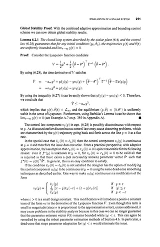 STABILIZATION
OF A SCALAR SYSTEM 251
Global Stability Proof. With the combined adaptive approximation and bounding control
scheme we can now obtain global stability results.
Lemma 6.2.1 The closed-loop system described by the scalar plant (6.4) and the confrol
law (6.28)guarantees thatfor any initial condition (yo, eo), the trajectories y ( t ) and e(t)
are uniformly bounded and limt,, y ( t ) = 0
.
Proof: Consider the Lyapunov function candidate
1 1 T
2 2
v = -,y2 + - (e - e*) r-1 (8 - e*) .
By using (6.28),the time derivative of V satisfies
T
v = -arnY2 +yaf(y) - yvo(y) + (6 -e*) r-1 (e - r4(y)y)
= -amp2 +y ~ f
(y) -9 ~ 0
(y).
By using the inequality (6.27)it can be easily shown that y&f(y)- yvo (y) 5 0. Therefore,
we conclude that
v I-amY2,
which implies that y(t)>
e(t) E C
,
, and the equilibrium (y:8) = (0,6*)is uniformly
stable in the sense of Lyapunov. Furthermore, using Barbilat's Lemma it can be shown that
The control law component vo(y) in eqn. (6.28)is possibly discontinuous with respect
to y. As discussed earlier discontinuous control lawsmay cause chattering problems, which
are characterized by the y ( t ) trajectory going back and forth across the line y = 0 at a fast
rate.
In the special case that Cu(0)= a ~ ( 0 )
then the control component uo(y) is continuous
at y = 0 and therefore the issue does not arise. From a practical perspective, with adaptive
approximation, theassumption that EU (0) = EL (0) = 0isquite reasonable forthe following
reason: even if f*(y) is unknown at y = 0, for au(0) = a~(0)
= 0 to be valid all that
is required is that there exists a (not necessarily known) parameter vector @ such that
f"(0) = q(0)Te*.In general, this is an easy condition to satisfy.
If the condition Eu(0)= EL(O) is not satisfied the designer has the option of modifying
the control component vo(y) tobe continuous at y = 0using the same dead-zonesmoothing
techniques as described earlier. One way to make vo(y) continuous is a modification of the
form
limt+, y(t) = 0 (see Example A.7 on p. 389 in Appendix A).
cv(Y) if Y > E
vo(y) = & [ ( E - Y ) a L ( - E ) + ( E +Y)EU(E)l if lyl I
E
iE L ( Y ) if y < --E
where E > 0 is a small design constant. This modification will introduce a positive constant
term of the form KE in the derivative of the Lyapunov function V . Even though this term is
small in magnitude (since nis proportional to the approximation error), unless addressed, it
may cause problems in the stability analysis because in this case we can no longer guarantee
that the parameter estimate vector e(t)remains bounded while lyJ< E. This can again be
remedied by using the robust parameter estimation methods of Section 4.6. In particular, a
dead-zone that stops parameter adaptation for lyl < E would eliminate the issue.
 